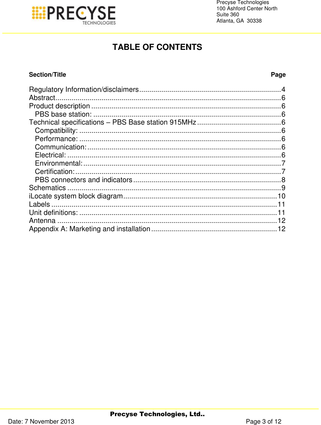     Precyse Technologies, Ltd.. Date: 7 November 2013                                                                                                   Page 3 of 12 Precyse Technologies 100 Ashford Center North Suite 360 Atlanta, GA  30338    TABLE OF CONTENTS   Section/Title   Page  Regulatory Information/disclaimers ....................................................................... 4 Abstract ................................................................................................................. 6 Product description ............................................................................................... 6 PBS base station: .............................................................................................. 6 Technical specifications – PBS Base station 915MHz .......................................... 6 Compatibility: ..................................................................................................... 6 Performance: ..................................................................................................... 6 Communication: ................................................................................................. 6 Electrical: ........................................................................................................... 6 Environmental: ................................................................................................... 7 Certification: ....................................................................................................... 7 PBS connectors and indicators .......................................................................... 8 Schematics ........................................................................................................... 9 iLocate system block diagram ............................................................................. 10 Labels ................................................................................................................. 11 Unit definitions: ................................................................................................... 11 Antenna .............................................................................................................. 12 Appendix A: Marketing and installation ............................................................... 12    