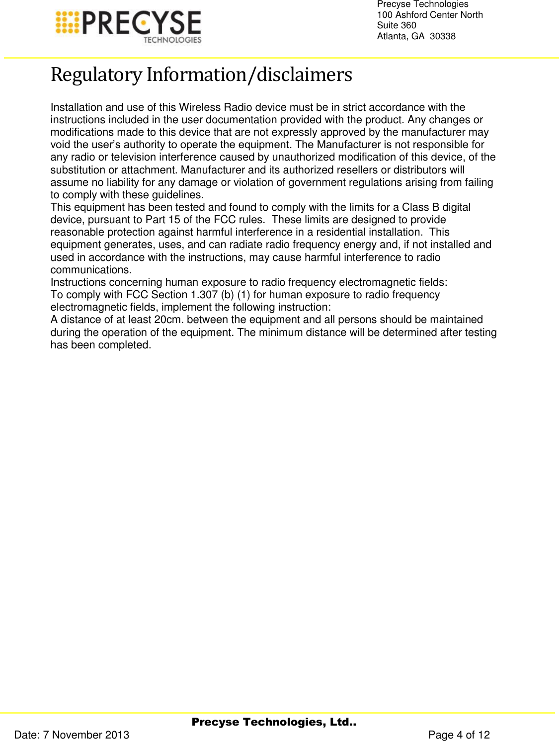     Precyse Technologies, Ltd.. Date: 7 November 2013                                                                                                   Page 4 of 12 Precyse Technologies 100 Ashford Center North Suite 360 Atlanta, GA  30338   Regulatory Information/disclaimers Installation and use of this Wireless Radio device must be in strict accordance with the instructions included in the user documentation provided with the product. Any changes or modifications made to this device that are not expressly approved by the manufacturer may void the user’s authority to operate the equipment. The Manufacturer is not responsible for any radio or television interference caused by unauthorized modification of this device, of the substitution or attachment. Manufacturer and its authorized resellers or distributors will assume no liability for any damage or violation of government regulations arising from failing to comply with these guidelines. This equipment has been tested and found to comply with the limits for a Class B digital device, pursuant to Part 15 of the FCC rules.  These limits are designed to provide reasonable protection against harmful interference in a residential installation.  This equipment generates, uses, and can radiate radio frequency energy and, if not installed and used in accordance with the instructions, may cause harmful interference to radio communications. Instructions concerning human exposure to radio frequency electromagnetic fields: To comply with FCC Section 1.307 (b) (1) for human exposure to radio frequency electromagnetic fields, implement the following instruction: A distance of at least 20cm. between the equipment and all persons should be maintained during the operation of the equipment. The minimum distance will be determined after testing has been completed.    