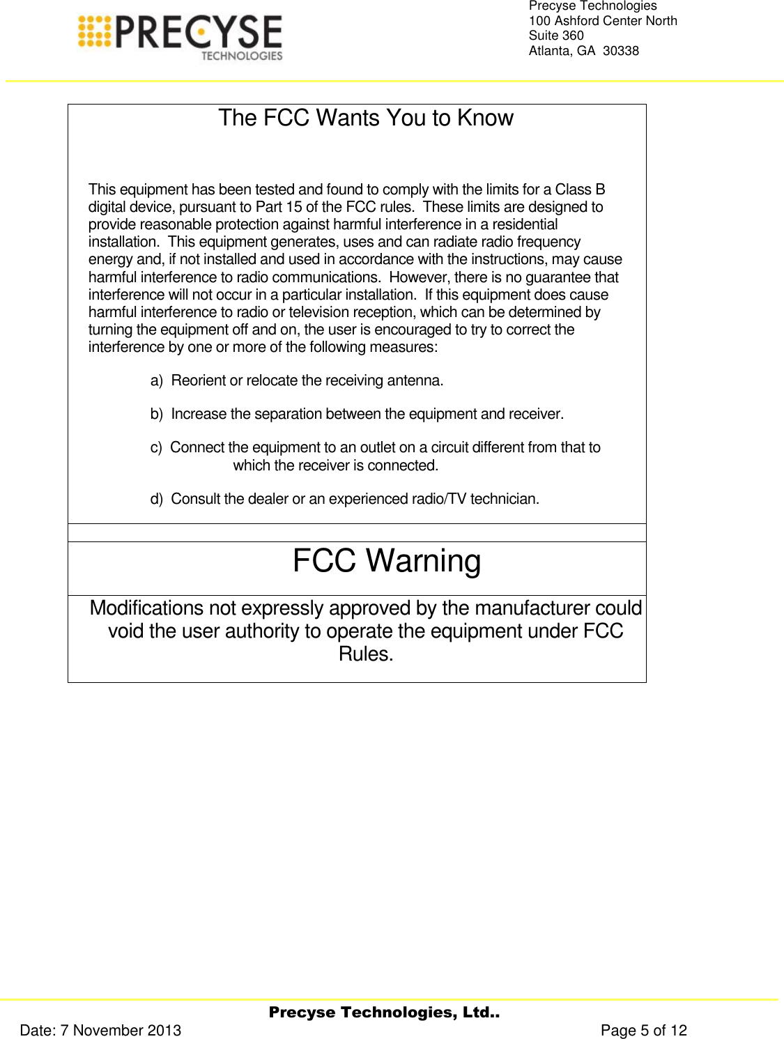     Precyse Technologies, Ltd.. Date: 7 November 2013                                                                                                   Page 5 of 12 Precyse Technologies 100 Ashford Center North Suite 360 Atlanta, GA  30338    The FCC Wants You to Know  This equipment has been tested and found to comply with the limits for a Class B digital device, pursuant to Part 15 of the FCC rules.  These limits are designed to provide reasonable protection against harmful interference in a residential installation.  This equipment generates, uses and can radiate radio frequency energy and, if not installed and used in accordance with the instructions, may cause harmful interference to radio communications.  However, there is no guarantee that interference will not occur in a particular installation.  If this equipment does cause harmful interference to radio or television reception, which can be determined by turning the equipment off and on, the user is encouraged to try to correct the interference by one or more of the following measures: a)  Reorient or relocate the receiving antenna. b)  Increase the separation between the equipment and receiver. c)  Connect the equipment to an outlet on a circuit different from that to which the receiver is connected. d)  Consult the dealer or an experienced radio/TV technician.  FCC Warning Modifications not expressly approved by the manufacturer could void the user authority to operate the equipment under FCC Rules.    