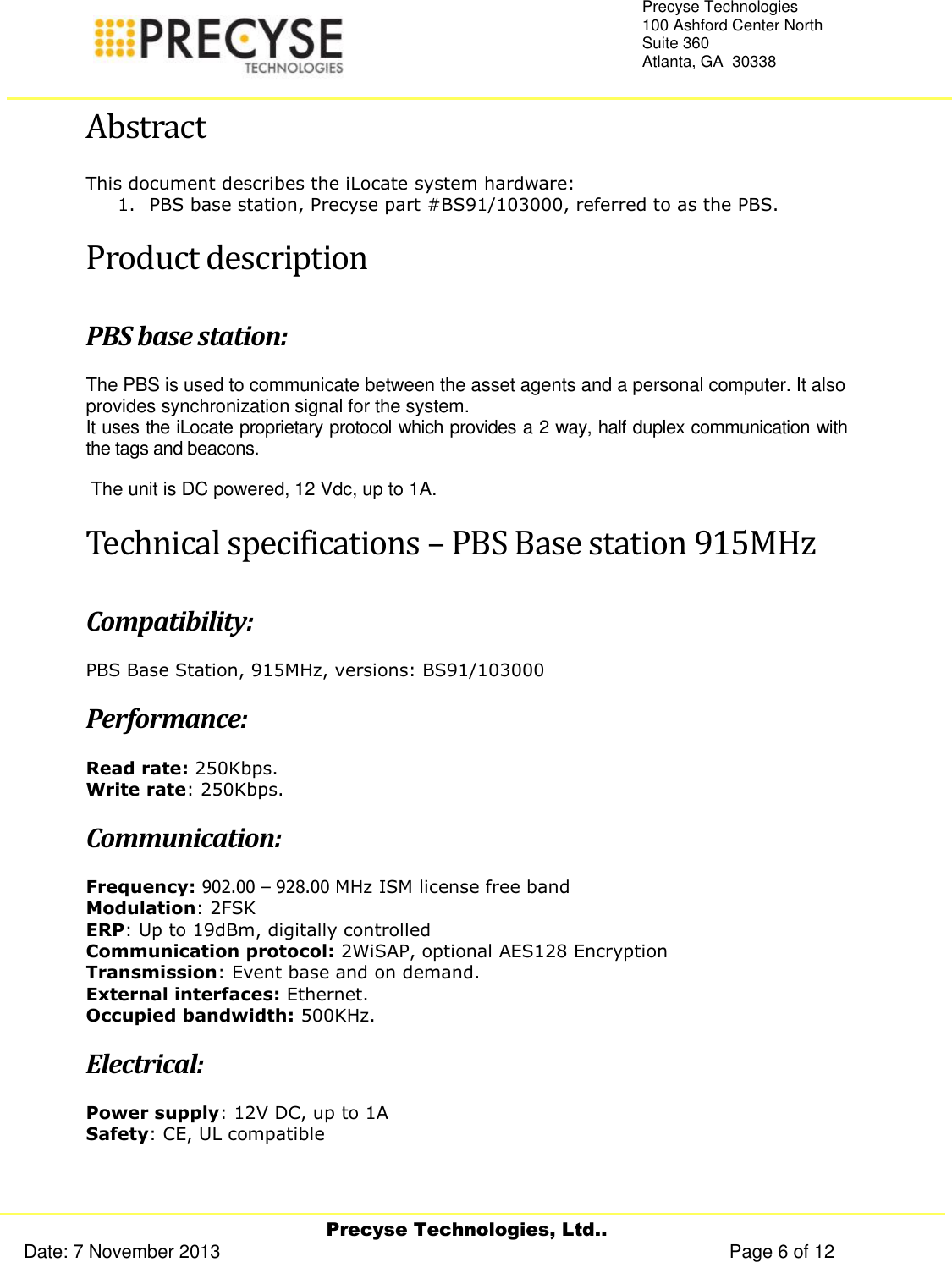     Precyse Technologies, Ltd.. Date: 7 November 2013                                                                                                   Page 6 of 12 Precyse Technologies 100 Ashford Center North Suite 360 Atlanta, GA  30338   Abstract This document describes the iLocate system hardware: 1. PBS base station, Precyse part #BS91/103000, referred to as the PBS. Product description PBS base station: The PBS is used to communicate between the asset agents and a personal computer. It also provides synchronization signal for the system. It uses the iLocate proprietary protocol which provides a 2 way, half duplex communication with the tags and beacons.   The unit is DC powered, 12 Vdc, up to 1A. Technical specifications – PBS Base station 915MHz Compatibility:  PBS Base Station, 915MHz, versions: BS91/103000 Performance: Read rate: 250Kbps. Write rate: 250Kbps. Communication: Frequency: 902.00 – 928.00 MHz ISM license free band Modulation: 2FSK ERP: Up to 19dBm, digitally controlled Communication protocol: 2WiSAP, optional AES128 Encryption Transmission: Event base and on demand. External interfaces: Ethernet. Occupied bandwidth: 500KHz. Electrical: Power supply: 12V DC, up to 1A Safety: CE, UL compatible 