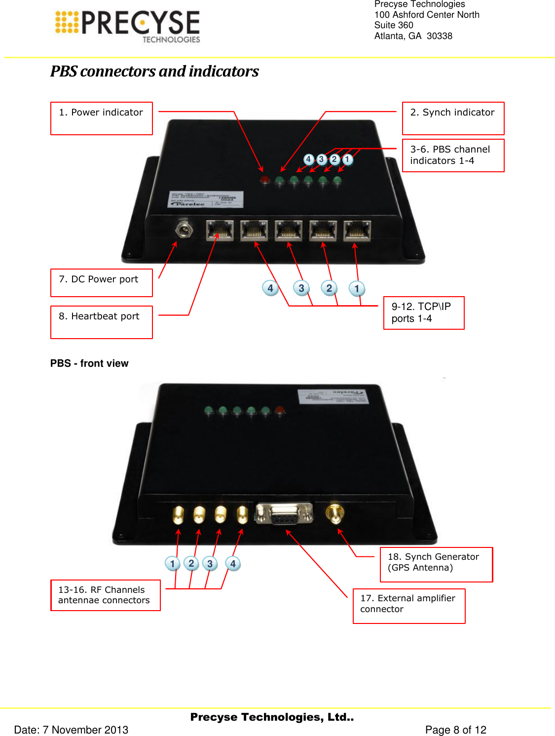     Precyse Technologies, Ltd.. Date: 7 November 2013                                                                                                   Page 8 of 12 Precyse Technologies 100 Ashford Center North Suite 360 Atlanta, GA  30338   PBS connectors and indicators  PBS - front view    17. External amplifier connector  18. Synch Generator (GPS Antenna)     13-16. RF Channels antennae connectors    4  2  1  3 7. DC Power port  8. Heartbeat port  9-12. TCP\IP ports 1-4     4  3  2  1 1. Power indicator  2. Synch indicator  3-6. PBS channel indicators 1-4      1  2  3  4 