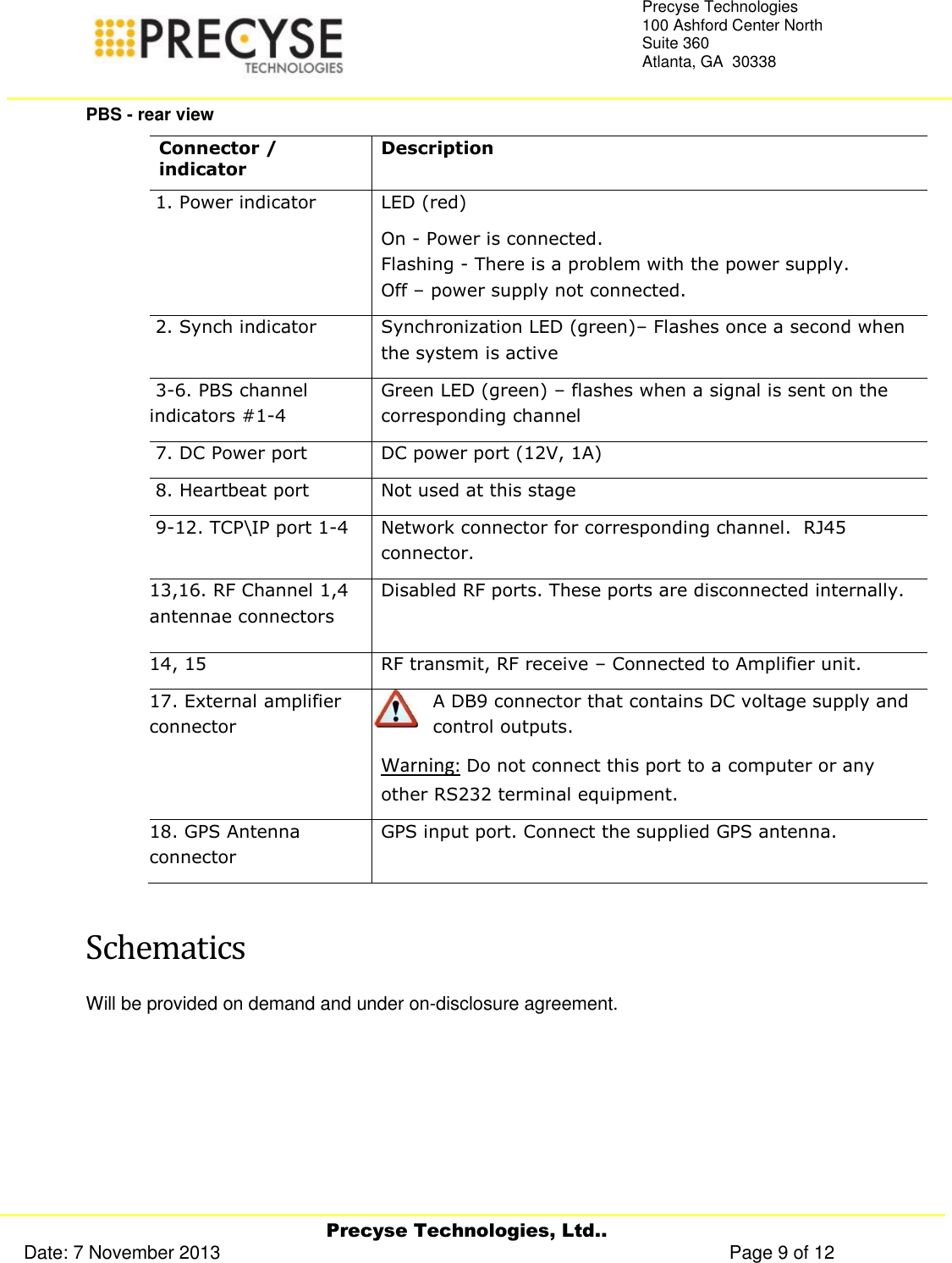     Precyse Technologies, Ltd.. Date: 7 November 2013                                                                                                   Page 9 of 12 Precyse Technologies 100 Ashford Center North Suite 360 Atlanta, GA  30338   PBS - rear view Connector / indicator Description  1. Power indicator  LED (red)  On - Power is connected.  Flashing - There is a problem with the power supply. Off – power supply not connected.  2. Synch indicator  Synchronization LED (green)– Flashes once a second when the system is active  3-6. PBS channel indicators #1-4  Green LED (green) – flashes when a signal is sent on the corresponding channel  7. DC Power port DC power port (12V, 1A)  8. Heartbeat port Not used at this stage  9-12. TCP\IP port 1-4 Network connector for corresponding channel.  RJ45 connector. 13,16. RF Channel 1,4 antennae connectors Disabled RF ports. These ports are disconnected internally.  14, 15 RF transmit, RF receive – Connected to Amplifier unit. 17. External amplifier connector A DB9 connector that contains DC voltage supply and control outputs.  Warning: Do not connect this port to a computer or any other RS232 terminal equipment. 18. GPS Antenna connector GPS input port. Connect the supplied GPS antenna.  Schematics Will be provided on demand and under on-disclosure agreement. 