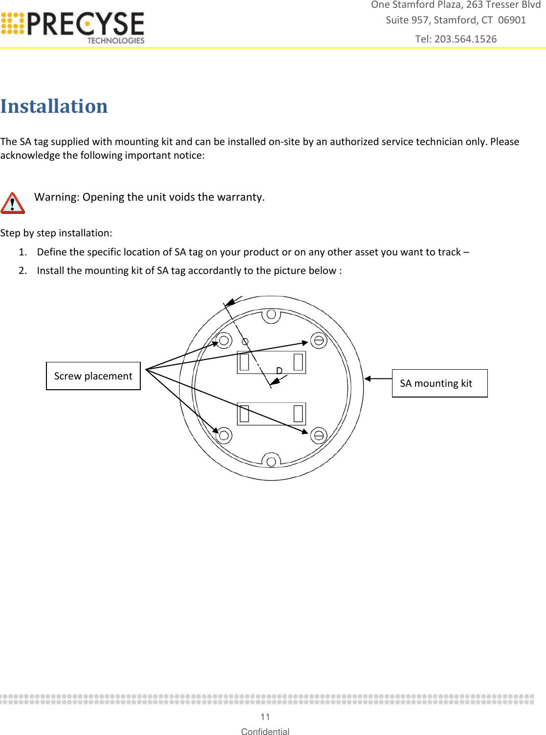    11 Confidential One Stamford Plaza, 263 Tresser Blvd  Suite 957, Stamford, CT  06901 Tel: 203.564.1526  Installation  The SA tag supplied with mounting kit and can be installed on-site by an authorized service technician only. Please acknowledge the following important notice:   Warning: Opening the unit voids the warranty.   Step by step installation:  1. Define the specific location of SA tag on your product or on any other asset you want to track –  2. Install the mounting kit of SA tag accordantly to the picture below :   SA mounting kit  Screw placement 