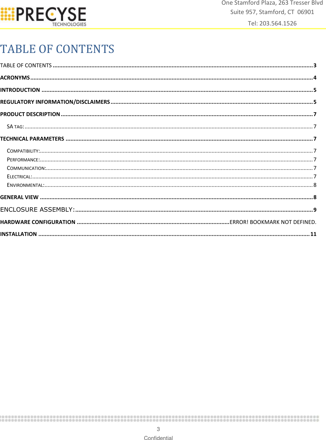    3 Confidential One Stamford Plaza, 263 Tresser Blvd  Suite 957, Stamford, CT  06901 Tel: 203.564.1526  TABLE OF CONTENTS TABLE OF CONTENTS .................................................................................................................................................................. 3 ACRONYMS ................................................................................................................................................................................ 4 INTRODUCTION ......................................................................................................................................................................... 5 REGULATORY INFORMATION/DISCLAIMERS .............................................................................................................................. 5 PRODUCT DESCRIPTION ............................................................................................................................................................. 7 SA TAG: ............................................................................................................................................................................................ 7 TECHNICAL PARAMETERS .......................................................................................................................................................... 7 COMPATIBILITY: .................................................................................................................................................................................. 7 PERFORMANCE: .................................................................................................................................................................................. 7 COMMUNICATION:.............................................................................................................................................................................. 7 ELECTRICAL: ....................................................................................................................................................................................... 7 ENVIRONMENTAL: ............................................................................................................................................................................... 8 GENERAL VIEW .......................................................................................................................................................................... 8 ENCLOSURE ASSEMBLY:.................................................................................................................................................... 9 HARDWARE CONFIGURATION ............................................................................................... ERROR! BOOKMARK NOT DEFINED. INSTALLATION ......................................................................................................................................................................... 11  