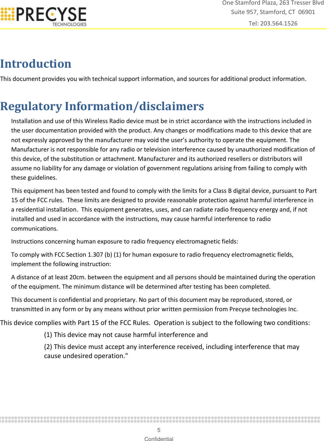    5 Confidential One Stamford Plaza, 263 Tresser Blvd  Suite 957, Stamford, CT  06901 Tel: 203.564.1526  Introduction This document provides you with technical support information, and sources for additional product information.  Regulatory Information/disclaimers Installation and use of this Wireless Radio device must be in strict accordance with the instructions included in the user documentation provided with the product. Any changes or modifications made to this device that are not expressly approved by the manufacturer may void the user’s authority to operate the equipment. The Manufacturer is not responsible for any radio or television interference caused by unauthorized modification of this device, of the substitution or attachment. Manufacturer and its authorized resellers or distributors will assume no liability for any damage or violation of government regulations arising from failing to comply with these guidelines. This equipment has been tested and found to comply with the limits for a Class B digital device, pursuant to Part 15 of the FCC rules.  These limits are designed to provide reasonable protection against harmful interference in a residential installation.  This equipment generates, uses, and can radiate radio frequency energy and, if not installed and used in accordance with the instructions, may cause harmful interference to radio communications. Instructions concerning human exposure to radio frequency electromagnetic fields:  To comply with FCC Section 1.307 (b) (1) for human exposure to radio frequency electromagnetic fields, implement the following instruction: A distance of at least 20cm. between the equipment and all persons should be maintained during the operation of the equipment. The minimum distance will be determined after testing has been completed. This document is confidential and proprietary. No part of this document may be reproduced, stored, or transmitted in any form or by any means without prior written permission from Precyse technologies Inc.  This device complies with Part 15 of the FCC Rules.  Operation is subject to the following two conditions:   (1) This device may not cause harmful interference and (2) This device must accept any interference received, including interference that may cause undesired operation.&quot; 