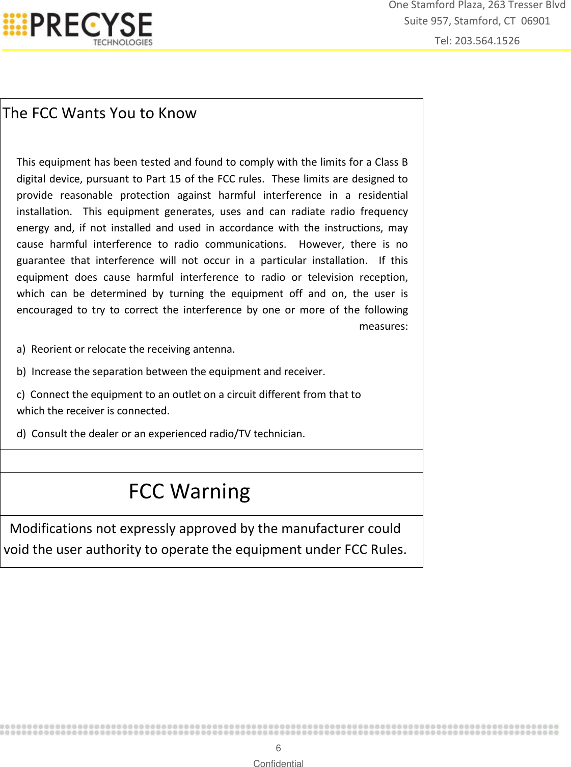    6 Confidential One Stamford Plaza, 263 Tresser Blvd  Suite 957, Stamford, CT  06901 Tel: 203.564.1526   The FCC Wants You to Know  This equipment has been tested and found to comply with the limits for a Class B digital device, pursuant to Part 15 of the FCC rules.  These limits are designed to provide  reasonable  protection  against  harmful  interference  in  a  residential installation.    This  equipment  generates,  uses  and  can  radiate  radio  frequency energy  and,  if  not  installed  and  used  in  accordance  with  the  instructions,  may cause  harmful  interference  to  radio  communications.    However,  there  is  no guarantee  that  interference  will  not  occur  in  a  particular  installation.    If  this equipment  does  cause  harmful  interference  to  radio  or  television  reception, which  can  be  determined  by  turning  the  equipment  off  and  on,  the  user  is encouraged  to  try  to  correct  the  interference  by  one  or  more  of  the  following measures: a)  Reorient or relocate the receiving antenna. b)  Increase the separation between the equipment and receiver. c)  Connect the equipment to an outlet on a circuit different from that to which the receiver is connected. d)  Consult the dealer or an experienced radio/TV technician.  FCC Warning Modifications not expressly approved by the manufacturer could void the user authority to operate the equipment under FCC Rules.   