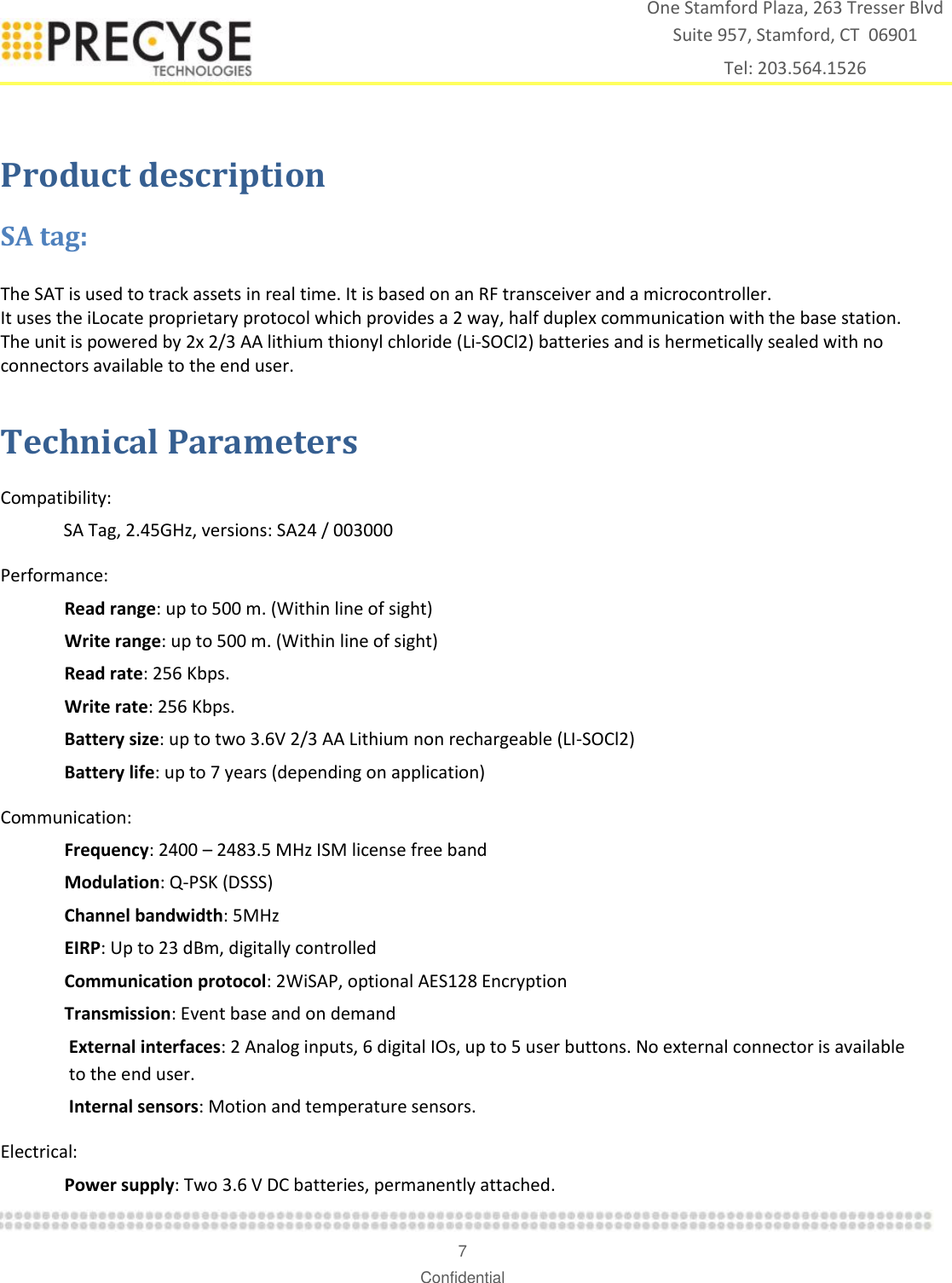    7 Confidential One Stamford Plaza, 263 Tresser Blvd  Suite 957, Stamford, CT  06901 Tel: 203.564.1526  Product description SA tag: The SAT is used to track assets in real time. It is based on an RF transceiver and a microcontroller. It uses the iLocate proprietary protocol which provides a 2 way, half duplex communication with the base station.  The unit is powered by 2x 2/3 AA lithium thionyl chloride (Li-SOCl2) batteries and is hermetically sealed with no connectors available to the end user. Technical Parameters  Compatibility:    SA Tag, 2.45GHz, versions: SA24 / 003000 Performance: Read range: up to 500 m. (Within line of sight) Write range: up to 500 m. (Within line of sight) Read rate: 256 Kbps. Write rate: 256 Kbps. Battery size: up to two 3.6V 2/3 AA Lithium non rechargeable (LI-SOCl2) Battery life: up to 7 years (depending on application) Communication: Frequency: 2400 – 2483.5 MHz ISM license free band Modulation: Q-PSK (DSSS) Channel bandwidth: 5MHz EIRP: Up to 23 dBm, digitally controlled Communication protocol: 2WiSAP, optional AES128 Encryption Transmission: Event base and on demand  External interfaces: 2 Analog inputs, 6 digital IOs, up to 5 user buttons. No external connector is available to the end user. Internal sensors: Motion and temperature sensors. Electrical: Power supply: Two 3.6 V DC batteries, permanently attached. 