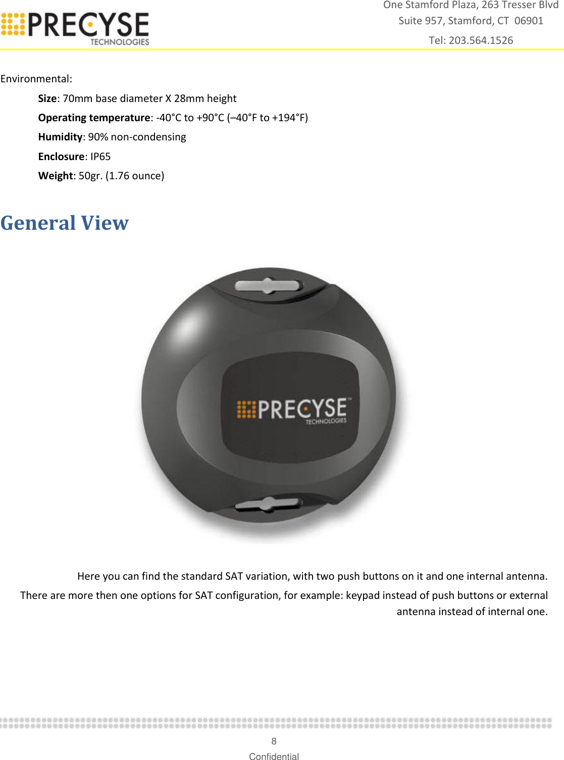    8 Confidential One Stamford Plaza, 263 Tresser Blvd  Suite 957, Stamford, CT  06901 Tel: 203.564.1526  Environmental: Size: 70mm base diameter X 28mm height Operating temperature: -40°C to +90°C (–40°F to +194°F) Humidity: 90% non-condensing Enclosure: IP65 Weight: 50gr. (1.76 ounce) General View     Here you can find the standard SAT variation, with two push buttons on it and one internal antenna. There are more then one options for SAT configuration, for example: keypad instead of push buttons or external antenna instead of internal one.     