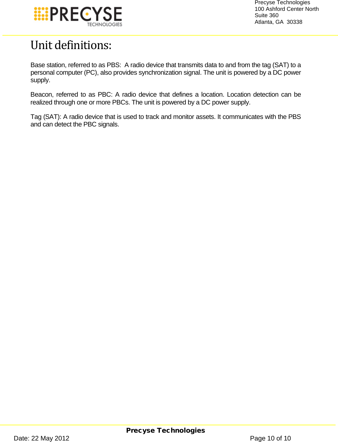     Precyse Technologies Date: 22 May 2012                                                                                                   Page 10 of 10 Precyse Technologies 100 Ashford Center North Suite 360 Atlanta, GA  30338  Unit definitions: Base station, referred to as PBS:  A radio device that transmits data to and from the tag (SAT) to a personal computer (PC), also provides synchronization signal. The unit is powered by a DC power supply. Beacon, referred to as PBC: A radio device that defines a location. Location detection can be realized through one or more PBCs. The unit is powered by a DC power supply. Tag (SAT): A radio device that is used to track and monitor assets. It communicates with the PBS and can detect the PBC signals.  