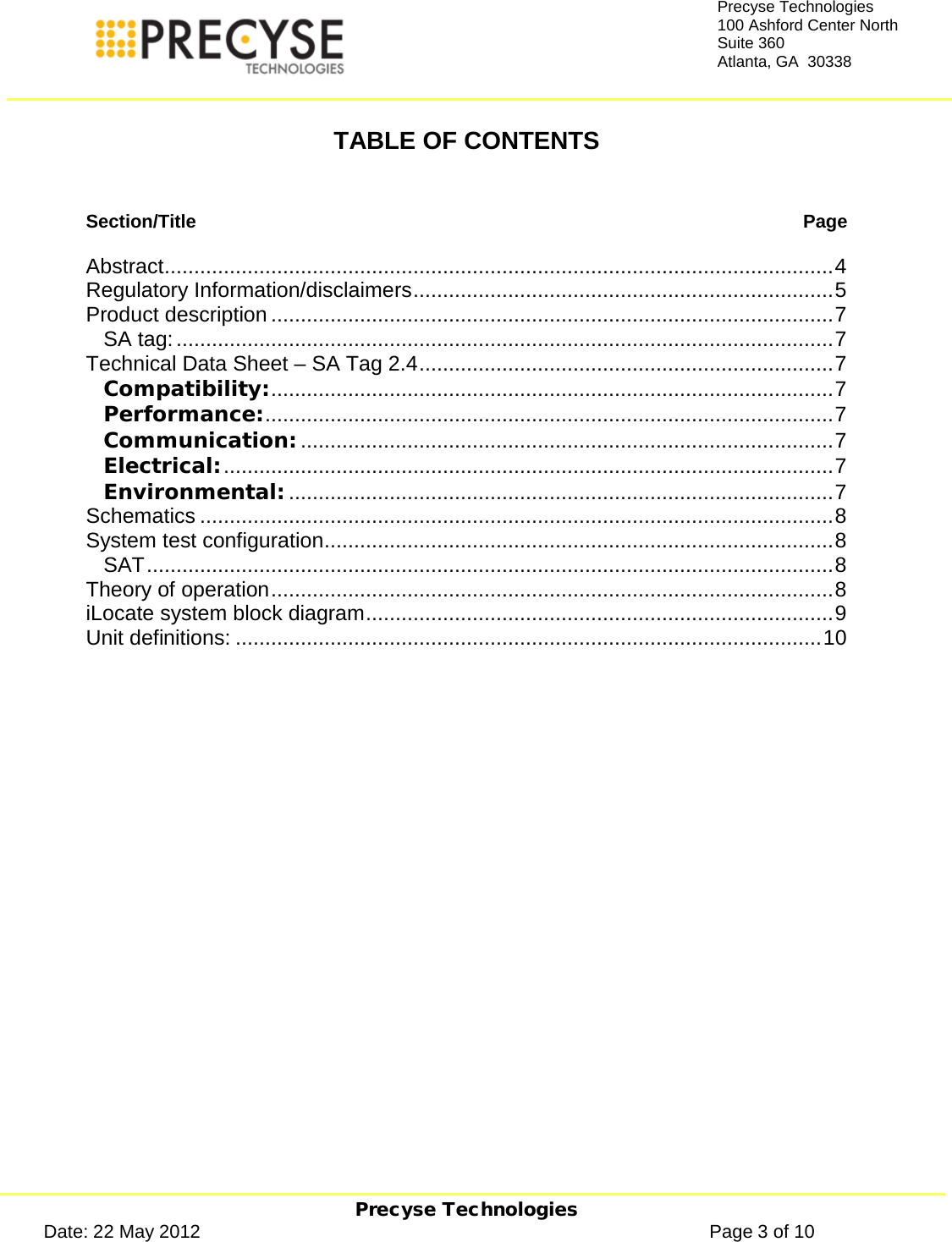     Precyse Technologies Date: 22 May 2012                                                                                                   Page 3 of 10 Precyse Technologies 100 Ashford Center North Suite 360 Atlanta, GA  30338   TABLE OF CONTENTS   Section/Title  Page  Abstract ................................................................................................................. 4 Regulatory Information/disclaimers ....................................................................... 5 Product description ............................................................................................... 7 SA tag: ............................................................................................................... 7 Technical Data Sheet – SA Tag 2.4 ...................................................................... 7 Compatibility: ............................................................................................... 7 Performance: ................................................................................................ 7 Communication: .......................................................................................... 7 Electrical: ....................................................................................................... 7 Environmental: ............................................................................................ 7 Schematics ........................................................................................................... 8 System test configuration ...................................................................................... 8 SAT .................................................................................................................... 8 Theory of operation ............................................................................................... 8 iLocate system block diagram ............................................................................... 9 Unit definitions: ................................................................................................... 10    