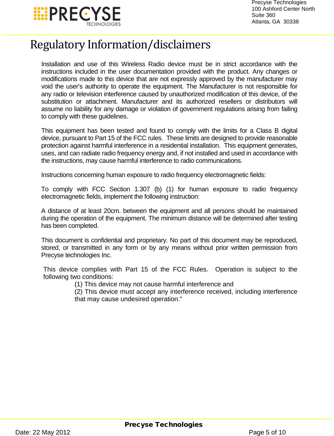     Precyse Technologies Date: 22 May 2012                                                                                                   Page 5 of 10 Precyse Technologies 100 Ashford Center North Suite 360 Atlanta, GA  30338  Regulatory Information/disclaimers Installation and use of this Wireless Radio device must be in strict accordance with the instructions included in the user documentation provided with the product. Any changes or modifications made to this device that are not expressly approved by the manufacturer may void the user’s authority to operate the equipment. The Manufacturer is not responsible for any radio or television interference caused by unauthorized modification of this device, of the substitution or attachment. Manufacturer and its authorized resellers or distributors will assume no liability for any damage or violation of government regulations arising from failing to comply with these guidelines. This equipment has been tested and found to comply with the limits for a Class B digital device, pursuant to Part 15 of the FCC rules.  These limits are designed to provide reasonable protection against harmful interference in a residential installation.  This equipment generates, uses, and can radiate radio frequency energy and, if not installed and used in accordance with the instructions, may cause harmful interference to radio communications. Instructions concerning human exposure to radio frequency electromagnetic fields:  To comply with FCC Section 1.307 (b) (1) for human exposure to radio frequency electromagnetic fields, implement the following instruction: A distance of at least 20cm. between the equipment and all persons should be maintained during the operation of the equipment. The minimum distance will be determined after testing has been completed. This document is confidential and proprietary. No part of this document may be reproduced, stored, or transmitted in any form or  by any means without prior written permission from Precyse technologies Inc.  This device complies with Part 15 of the FCC Rules.  Operation is subject to the following two conditions:  (1) This device may not cause harmful interference and (2) This device must accept any interference received, including interference that may cause undesired operation.&quot;    