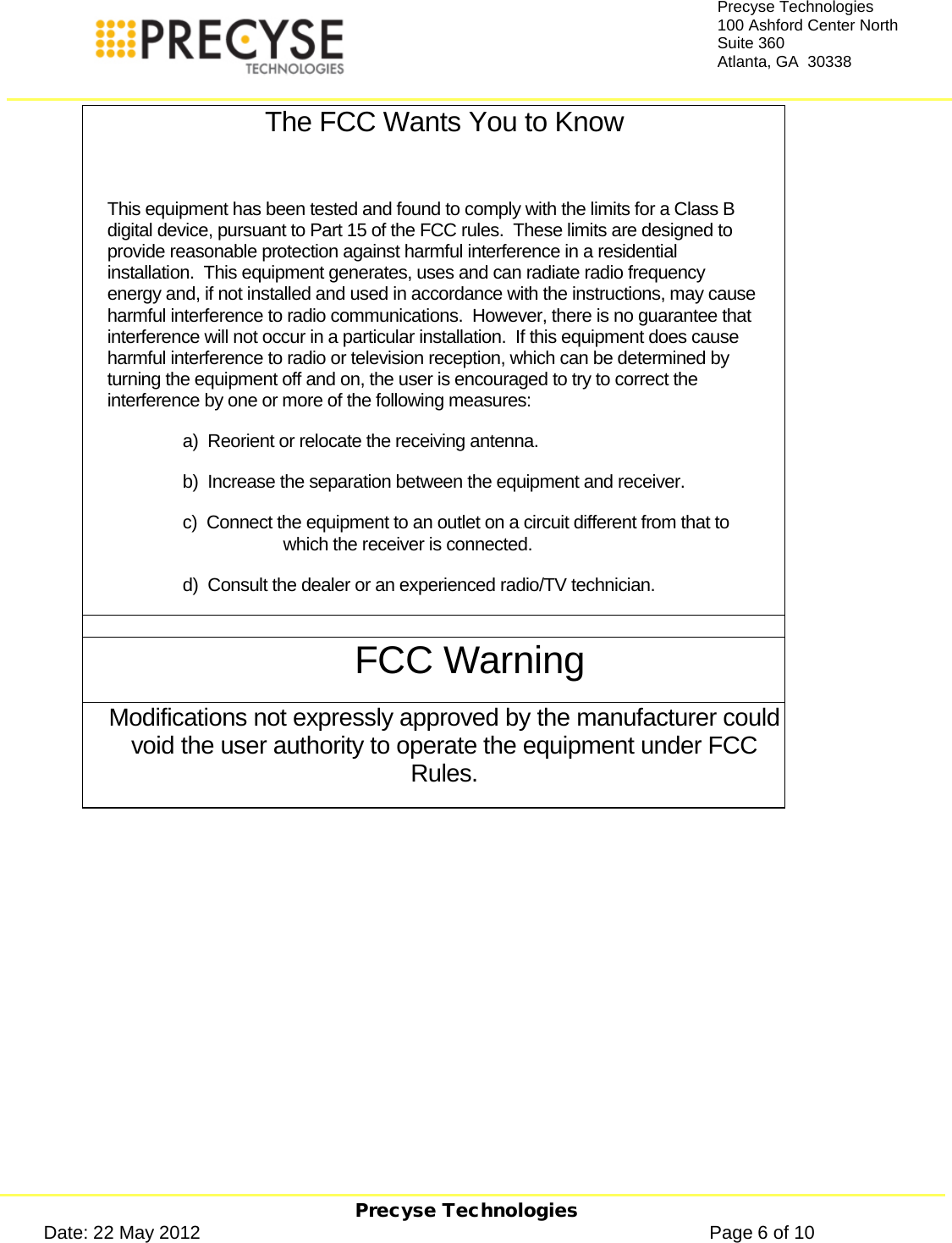     Precyse Technologies Date: 22 May 2012                                                                                                   Page 6 of 10 Precyse Technologies 100 Ashford Center North Suite 360 Atlanta, GA  30338  The FCC Wants You to Know  This equipment has been tested and found to comply with the limits for a Class B digital device, pursuant to Part 15 of the FCC rules.  These limits are designed to provide reasonable protection against harmful interference in a residential installation.  This equipment generates, uses and can radiate radio frequency energy and, if not installed and used in accordance with the instructions, may cause harmful interference to radio communications.  However, there is no guarantee that interference will not occur in a particular installation.  If this equipment does cause harmful interference to radio or television reception, which can be determined by turning the equipment off and on, the user is encouraged to try to correct the interference by one or more of the following measures: a)  Reorient or relocate the receiving antenna. b)  Increase the separation between the equipment and receiver. c)  Connect the equipment to an outlet on a circuit different from that to which the receiver is connected. d)  Consult the dealer or an experienced radio/TV technician.  FCC Warning Modifications not expressly approved by the manufacturer could void the user authority to operate the equipment under FCC Rules.    