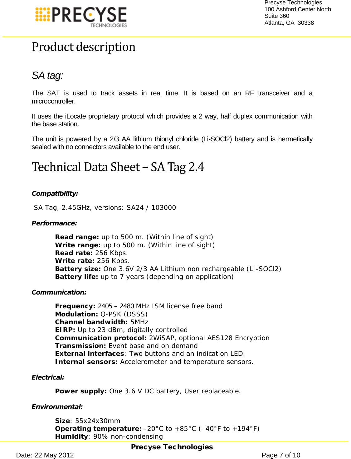     Precyse Technologies Date: 22 May 2012                                                                                                   Page 7 of 10 Precyse Technologies 100 Ashford Center North Suite 360 Atlanta, GA  30338  Product description SA tag: The  SAT is used to track assets in real time. It is based on an  RF transceiver and a microcontroller. It uses the iLocate proprietary protocol which provides a 2 way, half duplex communication with the base station.  The unit is powered by a 2/3 AA lithium thionyl chloride (Li-SOCl2) battery and is hermetically sealed with no connectors available to the end user. Technical Data Sheet – SA Tag 2.4 Compatibility:   SA Tag, 2.45GHz, versions: SA24 / 103000 Performance: Read range: up to 500 m. (Within line of sight) Write range: up to 500 m. (Within line of sight) Read rate: 256 Kbps. Write rate: 256 Kbps. Battery size: One 3.6V 2/3 AA Lithium non rechargeable (LI-SOCl2) Battery life: up to 7 years (depending on application) Communication: Frequency: 2405 – 2480 MHz ISM license free band Modulation: Q-PSK (DSSS) Channel bandwidth: 5MHz EIRP: Up to 23 dBm, digitally controlled Communication protocol: 2WiSAP, optional AES128 Encryption Transmission: Event base and on demand  External interfaces: Two buttons and an indication LED. Internal sensors: Accelerometer and temperature sensors. Electrical: Power supply: One 3.6 V DC battery, User replaceable. Environmental: Size: 55x24x30mm Operating temperature: -20°C to +85°C (–40°F to +194°F) Humidity: 90% non-condensing 