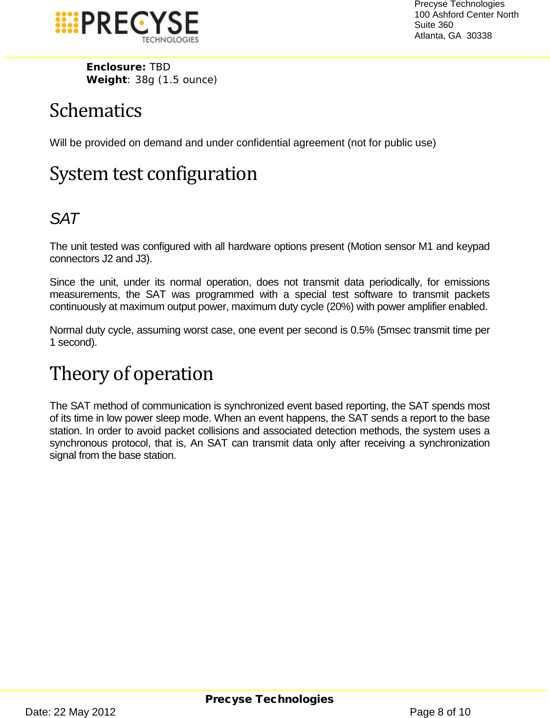     Precyse Technologies Date: 22 May 2012                                                                                                   Page 8 of 10 Precyse Technologies 100 Ashford Center North Suite 360 Atlanta, GA  30338  Enclosure: TBD Weight: 38g (1.5 ounce) Schematics Will be provided on demand and under confidential agreement (not for public use) System test configuration SAT The unit tested was configured with all hardware options present (Motion sensor M1 and keypad connectors J2 and J3). Since the unit, under its normal operation, does not transmit data periodically, for emissions measurements, the SAT was programmed with a special test software to transmit packets continuously at maximum output power, maximum duty cycle (20%) with power amplifier enabled. Normal duty cycle, assuming worst case, one event per second is 0.5% (5msec transmit time per 1 second). Theory of operation The SAT method of communication is synchronized event based reporting, the SAT spends most of its time in low power sleep mode. When an event happens, the SAT sends a report to the base station. In order to avoid packet collisions and associated detection methods, the system uses a synchronous protocol, that is, An SAT can transmit data only after receiving a synchronization signal from the base station. 