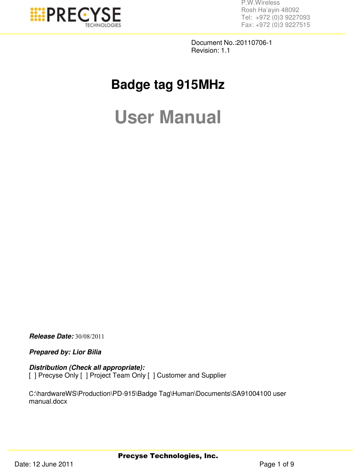   Precyse Technologies, Inc. Date: 12 June 2011                                                                                                   Page 1 of 9 P.W.Wireless Rosh Ha’ayin 48092                                                                                                                                                                                                                Tel:  +972 (0)3 9227093                                                                                                                                                                                                                Fax: +972 (0)3 9227515               Document No.:20110706-1               Revision: 1.1    Badge tag 915MHz  User Manual                Release Date:    Prepared by: Lior Bilia  Distribution (Check all appropriate): [  ] Precyse Only [  ] Project Team Only [  ] Customer and Supplier   C:\hardwareWS\Production\PD-915\Badge Tag\Human\Documents\SA91004100 user manual.docx   