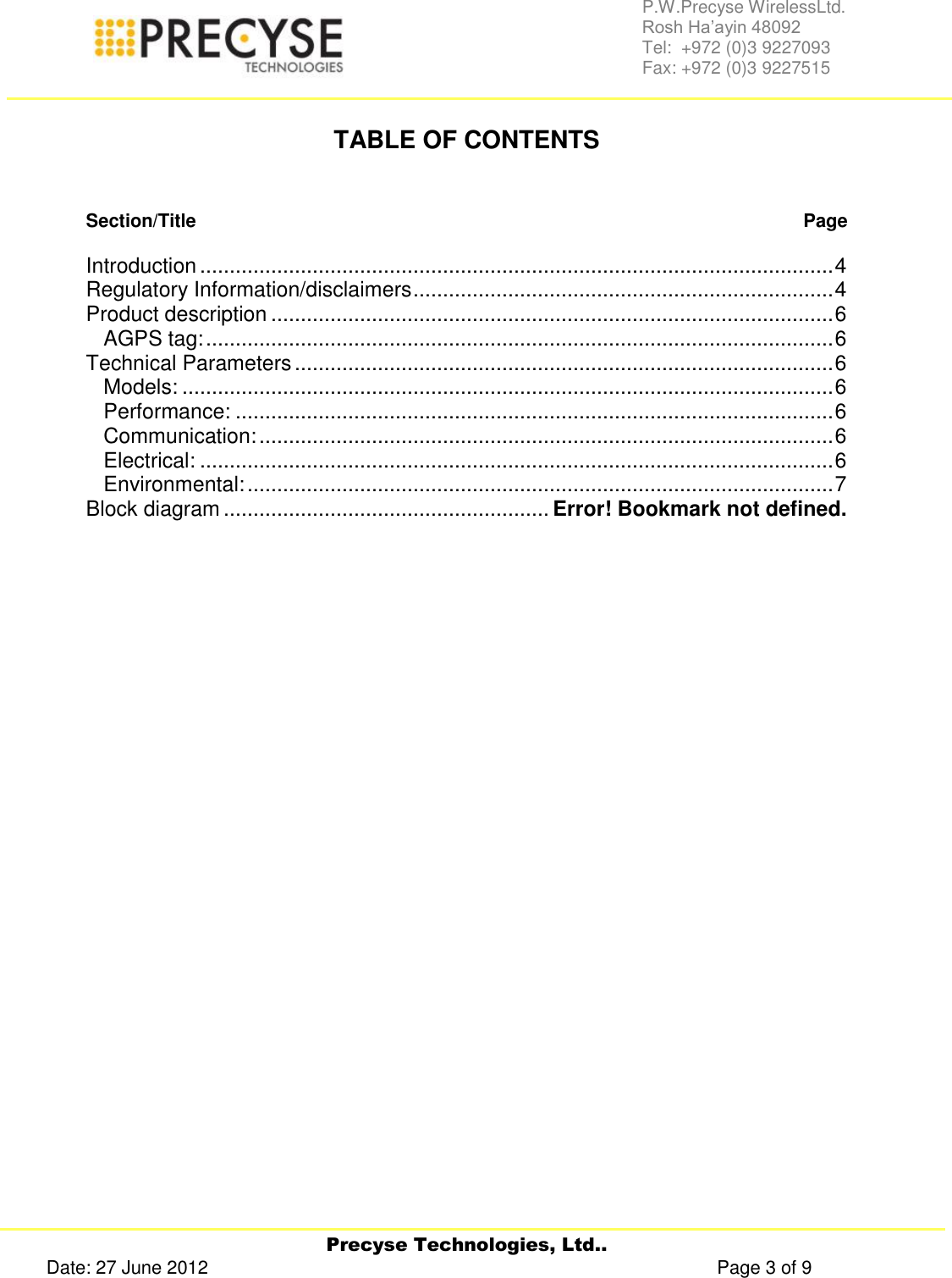     Precyse Technologies, Ltd.. Date: 27 June 2012                                                                                                   Page 3 of 9 P.W.Precyse WirelessLtd.                                                                                                                                                                                                                 Rosh Ha’ayin 48092                                                                                                                                                                                                                Tel:  +972 (0)3 9227093                                                                                                                                                                                                                Fax: +972 (0)3 9227515   TABLE OF CONTENTS   Section/Title   Page  Introduction ........................................................................................................... 4 Regulatory Information/disclaimers ....................................................................... 4 Product description ............................................................................................... 6 AGPS tag: .......................................................................................................... 6 Technical Parameters ........................................................................................... 6 Models: .............................................................................................................. 6 Performance: ..................................................................................................... 6 Communication: ................................................................................................. 6 Electrical: ........................................................................................................... 6 Environmental: ................................................................................................... 7 Block diagram ....................................................... Error! Bookmark not defined.          