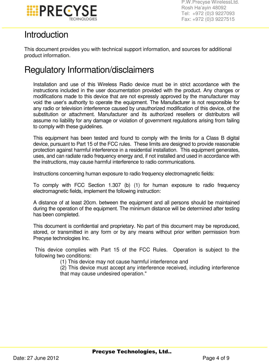     Precyse Technologies, Ltd.. Date: 27 June 2012                                                                                                   Page 4 of 9 P.W.Precyse WirelessLtd.                                                                                                                                                                                                                 Rosh Ha’ayin 48092                                                                                                                                                                                                                Tel:  +972 (0)3 9227093                                                                                                                                                                                                                Fax: +972 (0)3 9227515  Introduction This document provides you with technical support information, and sources for additional product information.  Regulatory Information/disclaimers Installation  and  use  of  this  Wireless  Radio  device  must  be  in  strict  accordance  with  the instructions included in the user documentation provided with the product. Any changes or modifications made to this device that are not expressly approved by the manufacturer may void the user’s  authority  to operate the equipment. The Manufacturer is not responsible for any radio or television interference caused by unauthorized modification of this device, of the substitution  or  attachment.  Manufacturer  and  its  authorized  resellers  or  distributors  will assume no liability for any damage or violation of government regulations arising from failing to comply with these guidelines. This equipment has been tested and found to comply  with the limits for a Class B  digital device, pursuant to Part 15 of the FCC rules.  These limits are designed to provide reasonable protection against harmful interference in a residential installation.  This equipment generates, uses, and can radiate radio frequency energy and, if not installed and used in accordance with the instructions, may cause harmful interference to radio communications. Instructions concerning human exposure to radio frequency electromagnetic fields:  To  comply  with  FCC  Section  1.307  (b)  (1)  for  human  exposure  to  radio  frequency electromagnetic fields, implement the following instruction: A distance of at least 20cm. between the equipment and all persons should be maintained during the operation of the equipment. The minimum distance will be determined after testing has been completed. This document is confidential and proprietary. No part of this document may be reproduced, stored,  or  transmitted  in  any  form  or by  any  means  without  prior  written  permission from Precyse technologies Inc.  This  device  complies  with  Part  15  of  the  FCC  Rules.    Operation  is  subject  to  the following two conditions:   (1) This device may not cause harmful interference and (2) This device must accept any interference received, including interference that may cause undesired operation.&quot;    