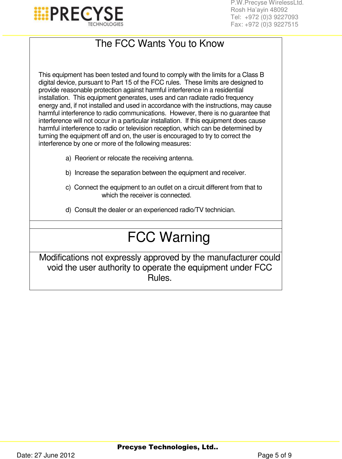     Precyse Technologies, Ltd.. Date: 27 June 2012                                                                                                   Page 5 of 9 P.W.Precyse WirelessLtd.                                                                                                                                                                                                                 Rosh Ha’ayin 48092                                                                                                                                                                                                                Tel:  +972 (0)3 9227093                                                                                                                                                                                                                Fax: +972 (0)3 9227515  The FCC Wants You to Know  This equipment has been tested and found to comply with the limits for a Class B digital device, pursuant to Part 15 of the FCC rules.  These limits are designed to provide reasonable protection against harmful interference in a residential installation.  This equipment generates, uses and can radiate radio frequency energy and, if not installed and used in accordance with the instructions, may cause harmful interference to radio communications.  However, there is no guarantee that interference will not occur in a particular installation.  If this equipment does cause harmful interference to radio or television reception, which can be determined by turning the equipment off and on, the user is encouraged to try to correct the interference by one or more of the following measures: a)  Reorient or relocate the receiving antenna. b)  Increase the separation between the equipment and receiver. c)  Connect the equipment to an outlet on a circuit different from that to which the receiver is connected. d)  Consult the dealer or an experienced radio/TV technician.  FCC Warning Modifications not expressly approved by the manufacturer could void the user authority to operate the equipment under FCC Rules.     