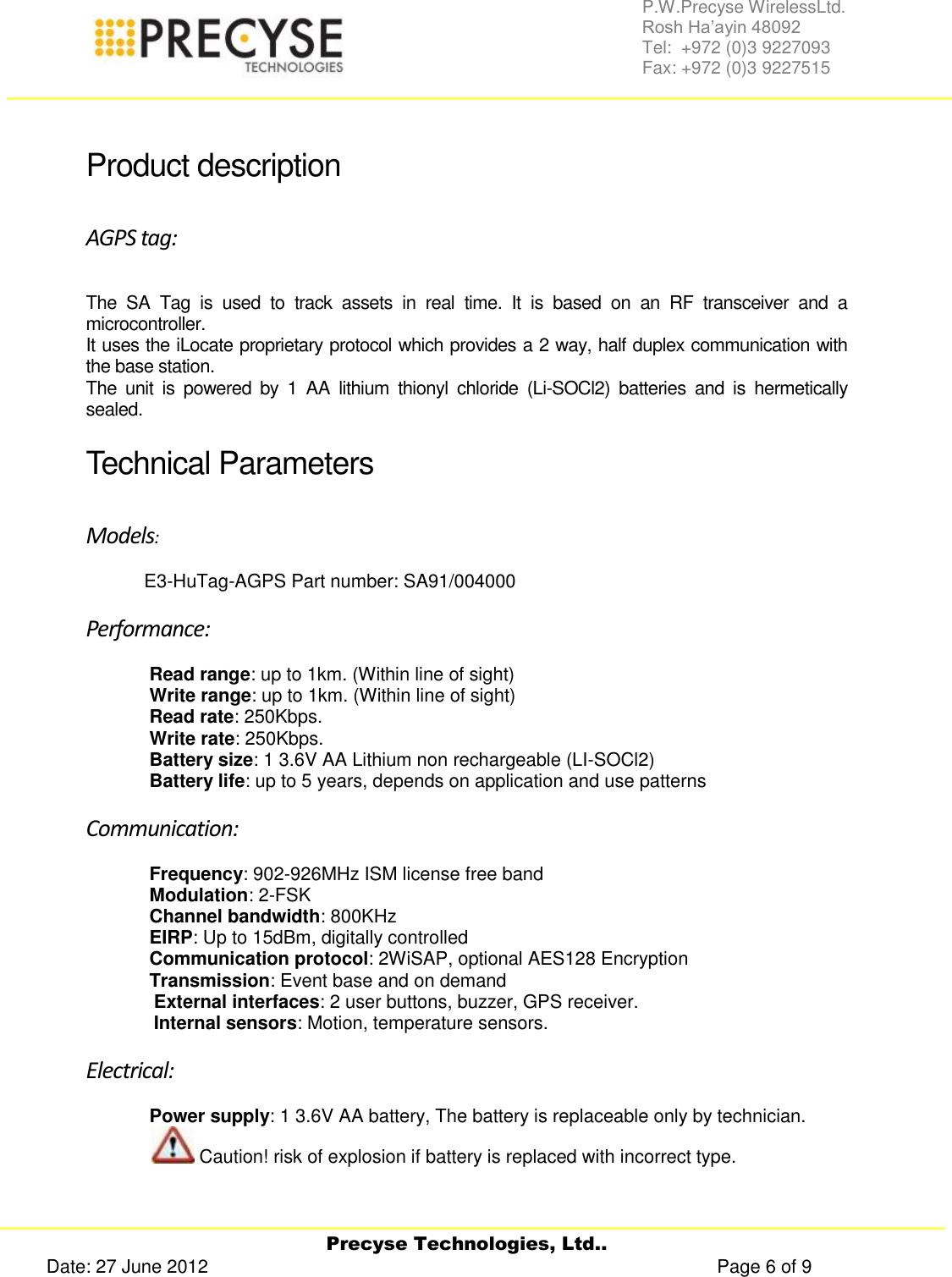     Precyse Technologies, Ltd.. Date: 27 June 2012                                                                                                   Page 6 of 9 P.W.Precyse WirelessLtd.                                                                                                                                                                                                                 Rosh Ha’ayin 48092                                                                                                                                                                                                                Tel:  +972 (0)3 9227093                                                                                                                                                                                                                Fax: +972 (0)3 9227515   Product description AGPS tag: The  SA  Tag  is  used  to  track  assets  in  real  time.  It  is  based  on  an  RF  transceiver  and  a microcontroller. It uses the iLocate proprietary protocol which provides a 2 way, half duplex communication with the base station.  The  unit  is  powered  by  1  AA  lithium  thionyl  chloride  (Li-SOCl2)  batteries  and  is  hermetically sealed. Technical Parameters  Models:   E3-HuTag-AGPS Part number: SA91/004000 Performance: Read range: up to 1km. (Within line of sight) Write range: up to 1km. (Within line of sight) Read rate: 250Kbps. Write rate: 250Kbps. Battery size: 1 3.6V AA Lithium non rechargeable (LI-SOCl2) Battery life: up to 5 years, depends on application and use patterns Communication: Frequency: 902-926MHz ISM license free band Modulation: 2-FSK Channel bandwidth: 800KHz EIRP: Up to 15dBm, digitally controlled Communication protocol: 2WiSAP, optional AES128 Encryption Transmission: Event base and on demand  External interfaces: 2 user buttons, buzzer, GPS receiver. Internal sensors: Motion, temperature sensors. Electrical: Power supply: 1 3.6V AA battery, The battery is replaceable only by technician.  Caution! risk of explosion if battery is replaced with incorrect type. 