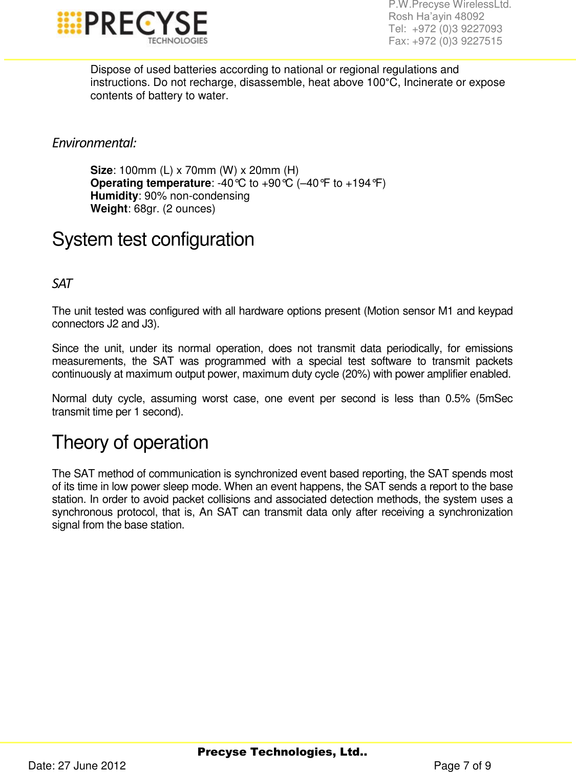     Precyse Technologies, Ltd.. Date: 27 June 2012                                                                                                   Page 7 of 9 P.W.Precyse WirelessLtd.                                                                                                                                                                                                                 Rosh Ha’ayin 48092                                                                                                                                                                                                                Tel:  +972 (0)3 9227093                                                                                                                                                                                                                Fax: +972 (0)3 9227515  Dispose of used batteries according to national or regional regulations and instructions. Do not recharge, disassemble, heat above 100°C, Incinerate or expose contents of battery to water.  Environmental: Size: 100mm (L) x 70mm (W) x 20mm (H) Operating temperature: -40°C to +90°C (–40°F to +194°F) Humidity: 90% non-condensing Weight: 68gr. (2 ounces) System test configuration SAT The unit tested was configured with all hardware options present (Motion sensor M1 and keypad connectors J2 and J3). Since  the  unit,  under  its  normal  operation,  does  not  transmit  data  periodically,  for  emissions measurements,  the  SAT  was  programmed  with  a  special  test  software  to  transmit  packets continuously at maximum output power, maximum duty cycle (20%) with power amplifier enabled. Normal  duty  cycle,  assuming  worst  case,  one  event  per  second  is  less  than  0.5%  (5mSec transmit time per 1 second). Theory of operation The SAT method of communication is synchronized event based reporting, the SAT spends most of its time in low power sleep mode. When an event happens, the SAT sends a report to the base station. In order to avoid packet collisions and associated detection methods, the system uses a synchronous protocol, that is, An SAT can transmit data only after receiving a synchronization signal from the base station. 