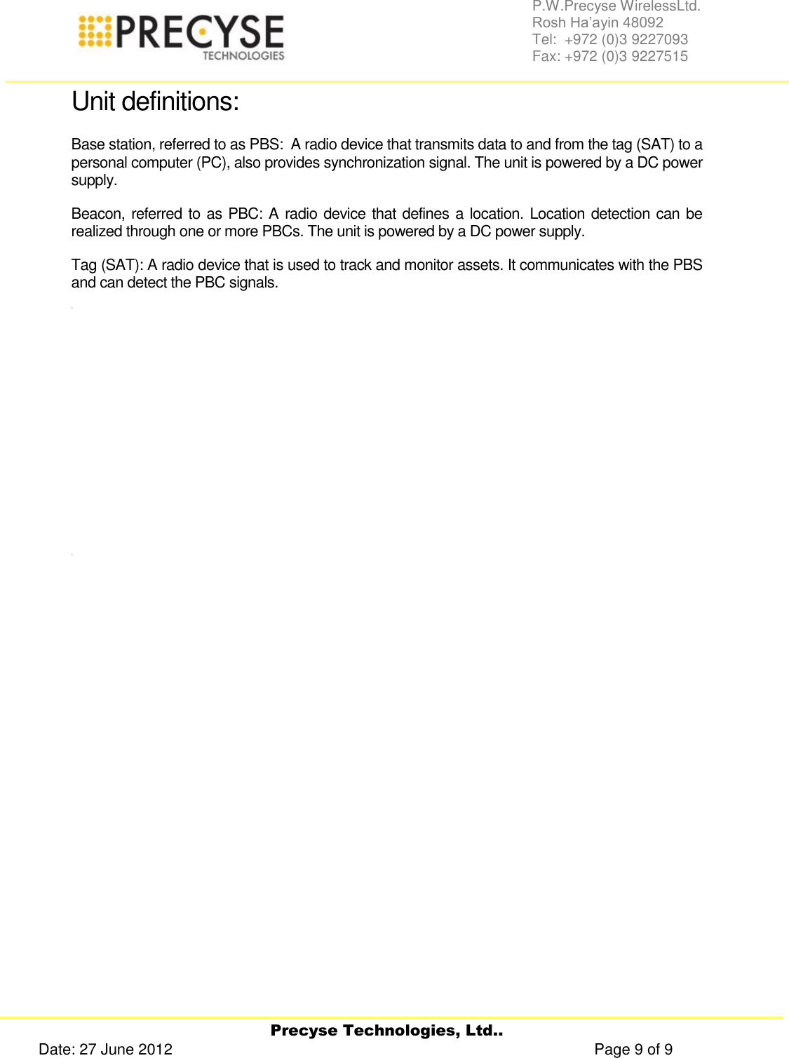     Precyse Technologies, Ltd.. Date: 27 June 2012                                                                                                   Page 9 of 9 P.W.Precyse WirelessLtd.                                                                                                                                                                                                                 Rosh Ha’ayin 48092                                                                                                                                                                                                                Tel:  +972 (0)3 9227093                                                                                                                                                                                                                Fax: +972 (0)3 9227515  Unit definitions: Base station, referred to as PBS:  A radio device that transmits data to and from the tag (SAT) to a personal computer (PC), also provides synchronization signal. The unit is powered by a DC power supply. Beacon, referred to as PBC: A radio device that defines a location. Location detection can be realized through one or more PBCs. The unit is powered by a DC power supply. Tag (SAT): A radio device that is used to track and monitor assets. It communicates with the PBS and can detect the PBC signals.                  