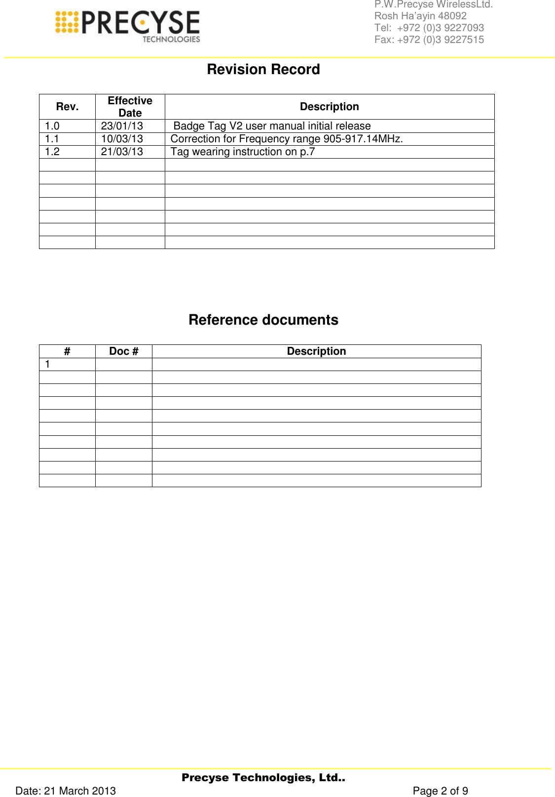     Precyse Technologies, Ltd.. Date: 21 March 2013                                                                                                   Page 2 of 9 P.W.Precyse WirelessLtd.                                                                                                                                                                                                                 Rosh Ha’ayin 48092                                                                                                                                                                                                                Tel:  +972 (0)3 9227093                                                                                                                                                                                                                Fax: +972 (0)3 9227515  Revision Record  Rev. Effective Date Description 1.0 23/01/13  Badge Tag V2 user manual initial release 1.1 10/03/13 Correction for Frequency range 905-917.14MHz. 1.2 21/03/13 Tag wearing instruction on p.7                          Reference documents  # Doc # Description 1                                     