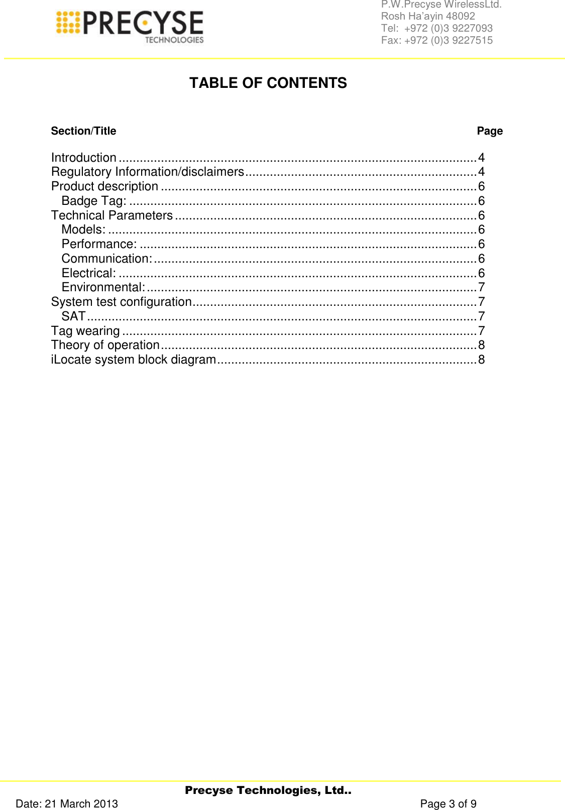     Precyse Technologies, Ltd.. Date: 21 March 2013                                                                                                   Page 3 of 9 P.W.Precyse WirelessLtd.                                                                                                                                                                                                                 Rosh Ha’ayin 48092                                                                                                                                                                                                                Tel:  +972 (0)3 9227093                                                                                                                                                                                                                Fax: +972 (0)3 9227515   TABLE OF CONTENTS   Section/Title   Page  Introduction ...................................................................................................... 4 Regulatory Information/disclaimers .................................................................. 4 Product description .......................................................................................... 6 Badge Tag: ................................................................................................... 6 Technical Parameters ...................................................................................... 6 Models: ......................................................................................................... 6 Performance: ................................................................................................ 6 Communication: ............................................................................................ 6 Electrical: ...................................................................................................... 6 Environmental: .............................................................................................. 7 System test configuration ................................................................................. 7 SAT ............................................................................................................... 7 Tag wearing ..................................................................................................... 7 Theory of operation .......................................................................................... 8 iLocate system block diagram .......................................................................... 8          