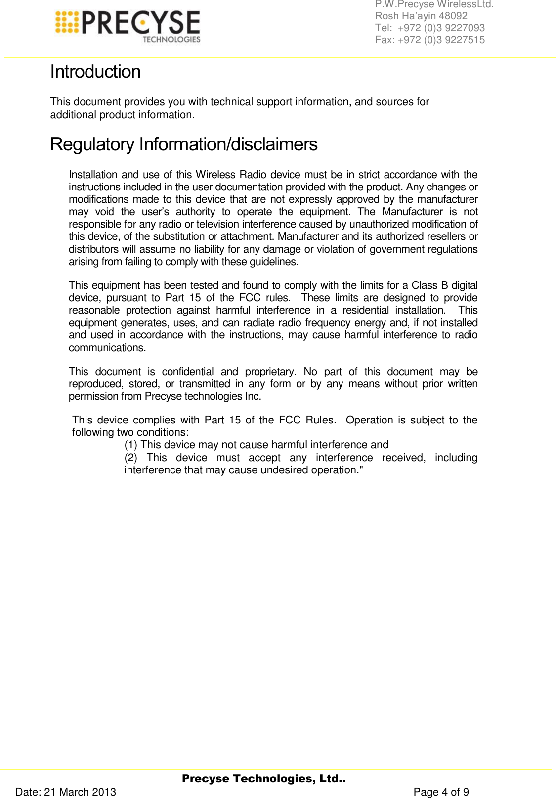     Precyse Technologies, Ltd.. Date: 21 March 2013                                                                                                   Page 4 of 9 P.W.Precyse WirelessLtd.                                                                                                                                                                                                                 Rosh Ha’ayin 48092                                                                                                                                                                                                                Tel:  +972 (0)3 9227093                                                                                                                                                                                                                Fax: +972 (0)3 9227515  Introduction This document provides you with technical support information, and sources for additional product information.  Regulatory Information/disclaimers Installation and use of this Wireless Radio device must be in strict accordance with the instructions included in the user documentation provided with the product. Any changes or modifications made to this device that are not expressly approved by the manufacturer may  void  the  user’s  authority  to  operate  the  equipment.  The  Manufacturer  is  not responsible for any radio or television interference caused by unauthorized modification of this device, of the substitution or attachment. Manufacturer and its authorized resellers or distributors will assume no liability for any damage or violation of government regulations arising from failing to comply with these guidelines. This equipment has been tested and found to comply with the limits for a Class B digital device,  pursuant  to  Part  15  of  the  FCC  rules.    These  limits  are  designed  to  provide reasonable  protection  against  harmful  interference  in  a  residential  installation.    This equipment generates, uses, and can radiate radio frequency energy and, if not installed and used in accordance with the instructions, may cause harmful interference to radio communications. This  document  is  confidential  and  proprietary.  No  part  of  this  document  may  be reproduced,  stored,  or  transmitted  in  any  form  or  by  any  means  without  prior  written permission from Precyse technologies Inc.  This device complies with Part 15  of the FCC Rules.   Operation is subject to the following two conditions:   (1) This device may not cause harmful interference and (2)  This  device  must  accept  any  interference  received,  including interference that may cause undesired operation.&quot;    