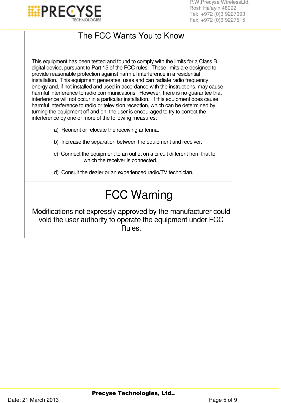     Precyse Technologies, Ltd.. Date: 21 March 2013                                                                                                   Page 5 of 9 P.W.Precyse WirelessLtd.                                                                                                                                                                                                                 Rosh Ha’ayin 48092                                                                                                                                                                                                                Tel:  +972 (0)3 9227093                                                                                                                                                                                                                Fax: +972 (0)3 9227515  The FCC Wants You to Know  This equipment has been tested and found to comply with the limits for a Class B digital device, pursuant to Part 15 of the FCC rules.  These limits are designed to provide reasonable protection against harmful interference in a residential installation.  This equipment generates, uses and can radiate radio frequency energy and, if not installed and used in accordance with the instructions, may cause harmful interference to radio communications.  However, there is no guarantee that interference will not occur in a particular installation.  If this equipment does cause harmful interference to radio or television reception, which can be determined by turning the equipment off and on, the user is encouraged to try to correct the interference by one or more of the following measures: a)  Reorient or relocate the receiving antenna. b)  Increase the separation between the equipment and receiver. c)  Connect the equipment to an outlet on a circuit different from that to which the receiver is connected. d)  Consult the dealer or an experienced radio/TV technician.  FCC Warning Modifications not expressly approved by the manufacturer could void the user authority to operate the equipment under FCC Rules.     