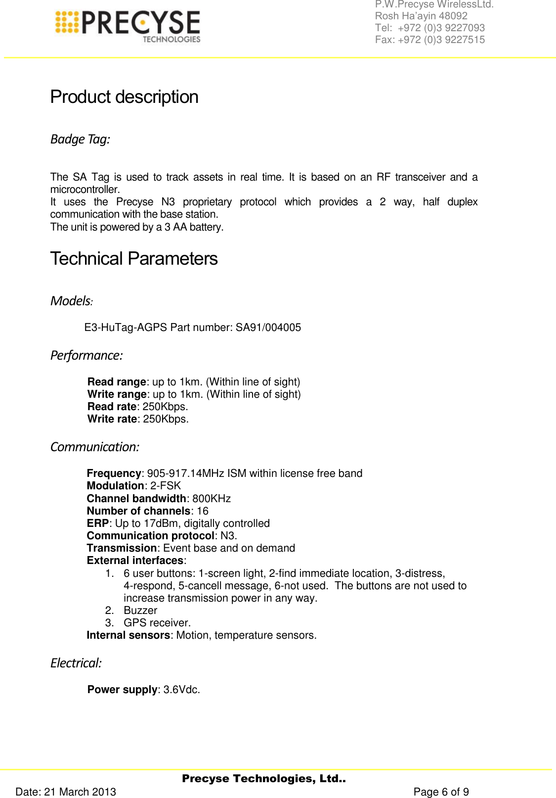     Precyse Technologies, Ltd.. Date: 21 March 2013                                                                                                   Page 6 of 9 P.W.Precyse WirelessLtd.                                                                                                                                                                                                                 Rosh Ha’ayin 48092                                                                                                                                                                                                                Tel:  +972 (0)3 9227093                                                                                                                                                                                                                Fax: +972 (0)3 9227515   Product description Badge Tag: The SA Tag  is used to track assets in real time. It is based on an RF transceiver and a microcontroller. It  uses  the  Precyse  N3  proprietary  protocol  which  provides  a  2  way,  half  duplex communication with the base station.  The unit is powered by a 3 AA battery. Technical Parameters  Models:  E3-HuTag-AGPS Part number: SA91/004005 Performance: Read range: up to 1km. (Within line of sight) Write range: up to 1km. (Within line of sight) Read rate: 250Kbps. Write rate: 250Kbps. Communication: Frequency: 905-917.14MHz ISM within license free band Modulation: 2-FSK Channel bandwidth: 800KHz Number of channels: 16 ERP: Up to 17dBm, digitally controlled Communication protocol: N3. Transmission: Event base and on demand  External interfaces:  1.  6 user buttons: 1-screen light, 2-find immediate location, 3-distress,        4-respond, 5-cancell message, 6-not used.  The buttons are not used to increase transmission power in any way. 2.  Buzzer  3.  GPS receiver. Internal sensors: Motion, temperature sensors. Electrical: Power supply: 3.6Vdc.   