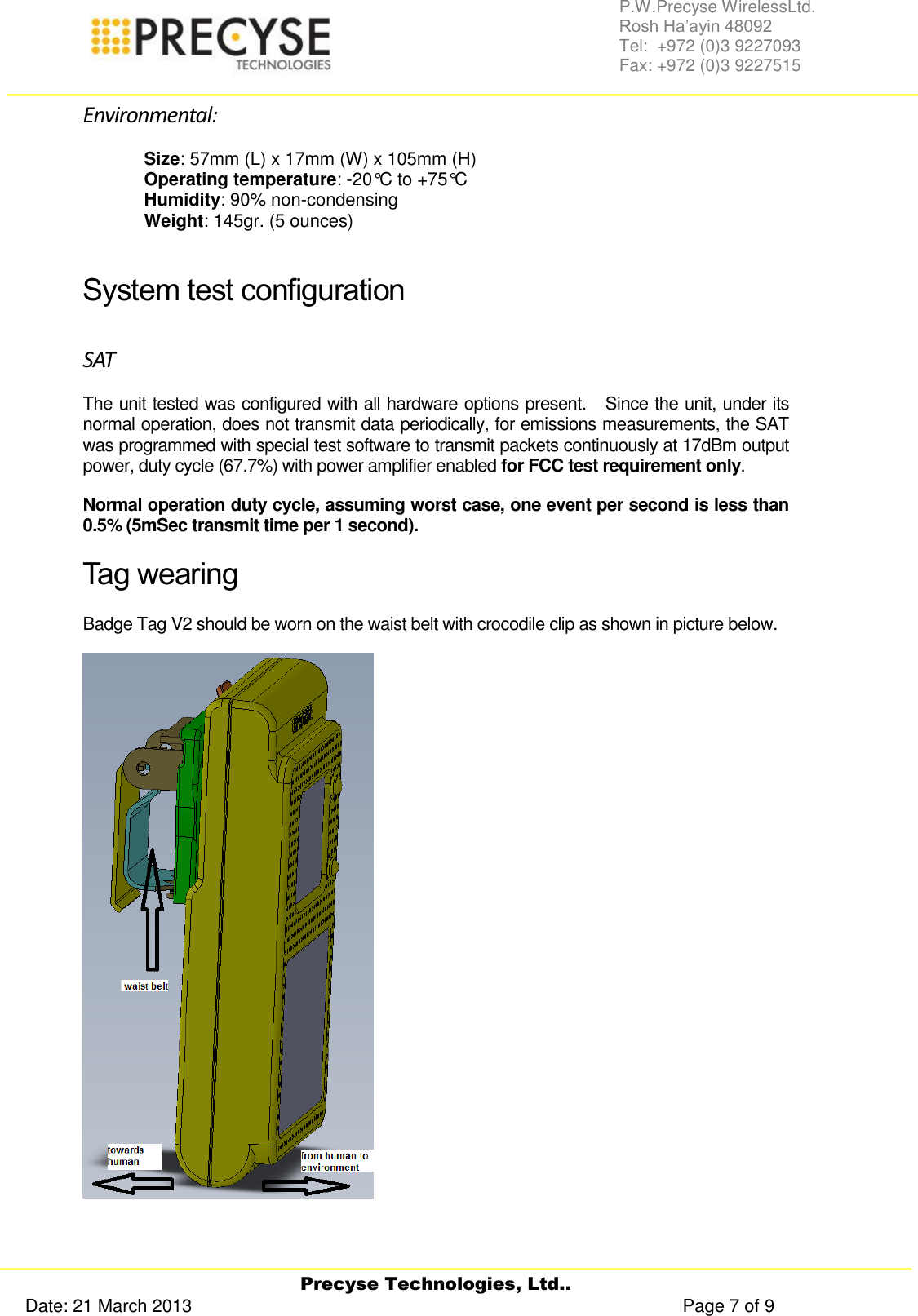     Precyse Technologies, Ltd.. Date: 21 March 2013                                                                                                   Page 7 of 9 P.W.Precyse WirelessLtd.                                                                                                                                                                                                                 Rosh Ha’ayin 48092                                                                                                                                                                                                                Tel:  +972 (0)3 9227093                                                                                                                                                                                                                Fax: +972 (0)3 9227515  Environmental: Size: 57mm (L) x 17mm (W) x 105mm (H) Operating temperature: -20°C to +75°C Humidity: 90% non-condensing Weight: 145gr. (5 ounces)  System test configuration SAT The unit tested was configured with all hardware options present.   Since the unit, under its normal operation, does not transmit data periodically, for emissions measurements, the SAT was programmed with special test software to transmit packets continuously at 17dBm output power, duty cycle (67.7%) with power amplifier enabled for FCC test requirement only.  Normal operation duty cycle, assuming worst case, one event per second is less than 0.5% (5mSec transmit time per 1 second). Tag wearing Badge Tag V2 should be worn on the waist belt with crocodile clip as shown in picture below.    