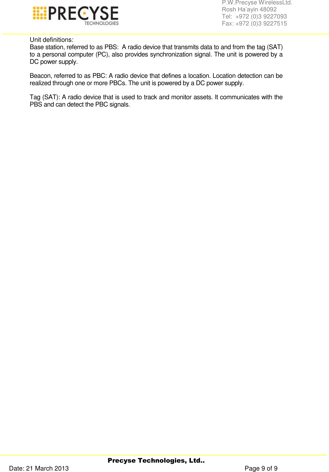     Precyse Technologies, Ltd.. Date: 21 March 2013                                                                                                   Page 9 of 9 P.W.Precyse WirelessLtd.                                                                                                                                                                                                                 Rosh Ha’ayin 48092                                                                                                                                                                                                                Tel:  +972 (0)3 9227093                                                                                                                                                                                                                Fax: +972 (0)3 9227515  Unit definitions: Base station, referred to as PBS:  A radio device that transmits data to and from the tag (SAT) to a personal computer (PC), also provides synchronization signal. The unit is powered by a DC power supply. Beacon, referred to as PBC: A radio device that defines a location. Location detection can be realized through one or more PBCs. The unit is powered by a DC power supply. Tag (SAT): A radio device that is used to track and monitor assets. It communicates with the PBS and can detect the PBC signals.                  