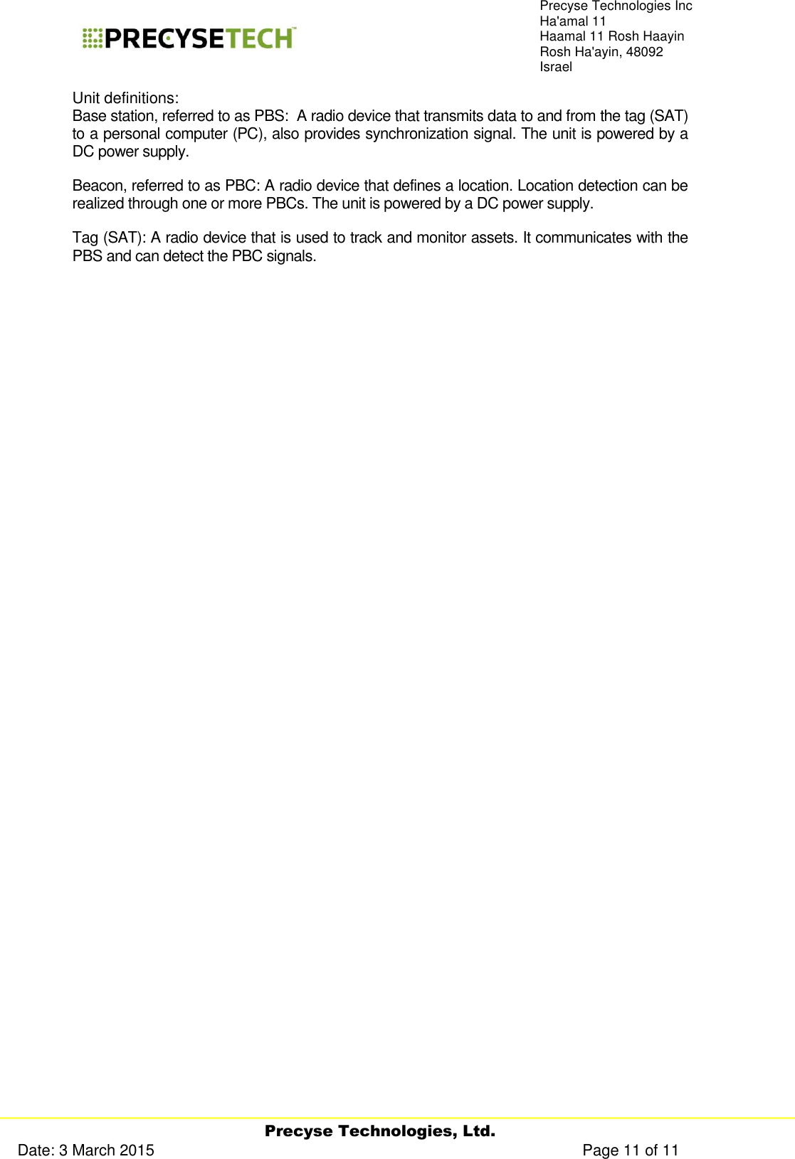     Precyse Technologies, Ltd. Date: 3 March 2015                                                                                                   Page 11 of 11 Precyse Technologies Inc Ha&apos;amal 11 Haamal 11 Rosh Haayin Rosh Ha&apos;ayin, 48092 Israel Unit definitions: Base station, referred to as PBS:  A radio device that transmits data to and from the tag (SAT) to a personal computer (PC), also provides synchronization signal. The unit is powered by a DC power supply. Beacon, referred to as PBC: A radio device that defines a location. Location detection can be realized through one or more PBCs. The unit is powered by a DC power supply. Tag (SAT): A radio device that is used to track and monitor assets. It communicates with the PBS and can detect the PBC signals.                