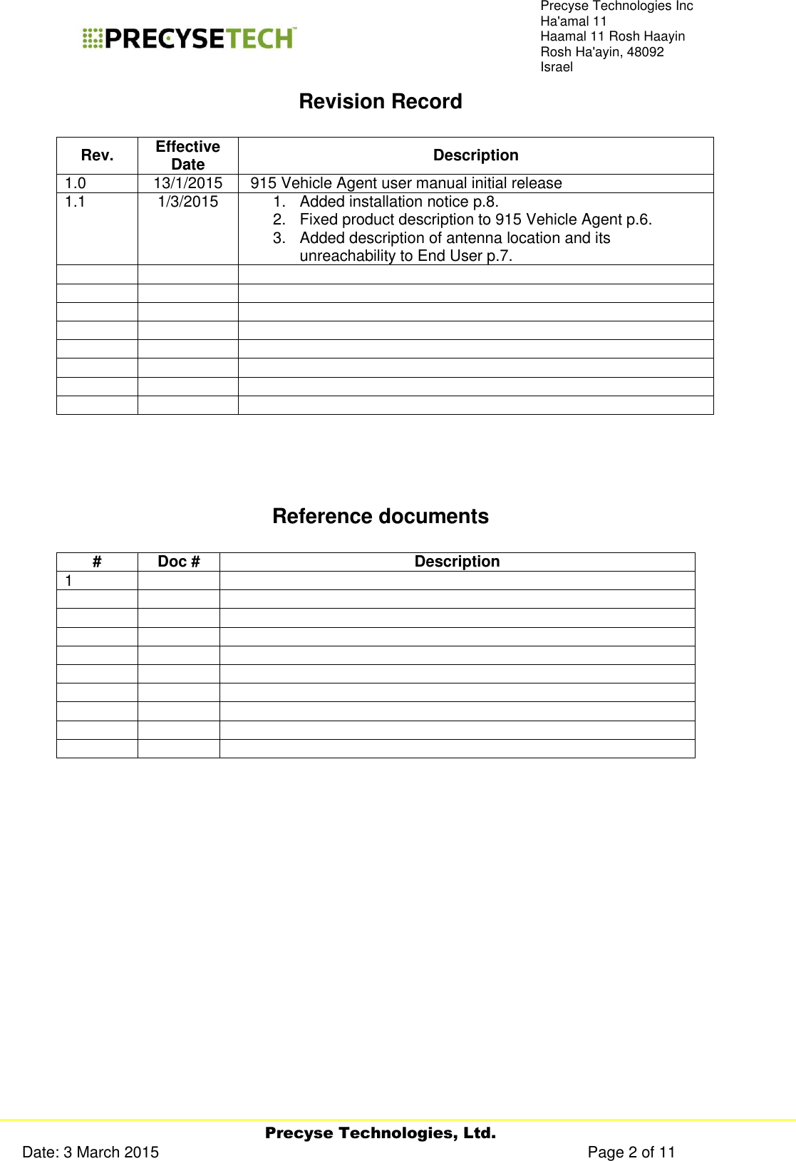     Precyse Technologies, Ltd. Date: 3 March 2015                                                                                                   Page 2 of 11 Precyse Technologies Inc Ha&apos;amal 11 Haamal 11 Rosh Haayin Rosh Ha&apos;ayin, 48092 Israel Revision Record  Rev. Effective Date Description 1.0 13/1/2015  915 Vehicle Agent user manual initial release 1.1 1/3/2015 1.  Added installation notice p.8. 2.  Fixed product description to 915 Vehicle Agent p.6. 3.  Added description of antenna location and its unreachability to End User p.7.                             Reference documents  # Doc # Description 1                                     