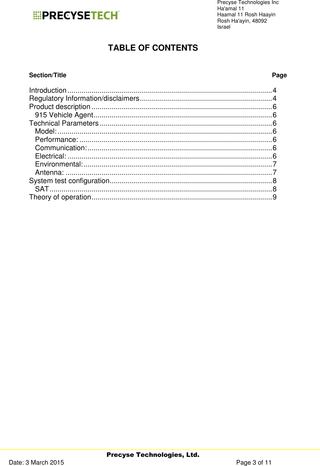     Precyse Technologies, Ltd. Date: 3 March 2015                                                                                                   Page 3 of 11 Precyse Technologies Inc Ha&apos;amal 11 Haamal 11 Rosh Haayin Rosh Ha&apos;ayin, 48092 Israel  TABLE OF CONTENTS   Section/Title   Page  Introduction ...................................................................................................... 4 Regulatory Information/disclaimers .................................................................. 4 Product description .......................................................................................... 6 915 Vehicle Agent ......................................................................................... 6 Technical Parameters ...................................................................................... 6 Model: ........................................................................................................... 6 Performance: ................................................................................................ 6 Communication: ............................................................................................ 6 Electrical: ...................................................................................................... 6 Environmental: .............................................................................................. 7 Antenna: ....................................................................................................... 7 System test configuration ................................................................................. 8 SAT ............................................................................................................... 8 Theory of operation .......................................................................................... 9          