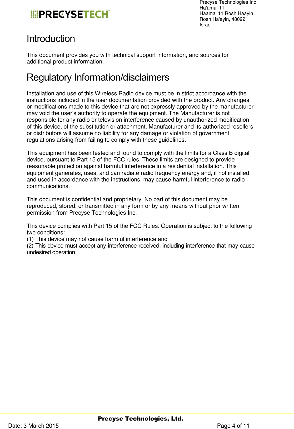     Precyse Technologies, Ltd. Date: 3 March 2015                                                                                                   Page 4 of 11 Precyse Technologies Inc Ha&apos;amal 11 Haamal 11 Rosh Haayin Rosh Ha&apos;ayin, 48092 Israel Introduction This document provides you with technical support information, and sources for additional product information.  Regulatory Information/disclaimers Installation and use of this Wireless Radio device must be in strict accordance with the instructions included in the user documentation provided with the product. Any changes or modifications made to this device that are not expressly approved by the manufacturer may void the user’s authority to operate the equipment. The Manufacturer is not responsible for any radio or television interference caused by unauthorized modification of this device, of the substitution or attachment. Manufacturer and its authorized resellers or distributors will assume no liability for any damage or violation of government regulations arising from failing to comply with these guidelines.   This equipment has been tested and found to comply with the limits for a Class B digital device, pursuant to Part 15 of the FCC rules. These limits are designed to provide reasonable protection against harmful interference in a residential installation. This equipment generates, uses, and can radiate radio frequency energy and, if not installed and used in accordance with the instructions, may cause harmful interference to radio communications.   This document is confidential and proprietary. No part of this document may be reproduced, stored, or transmitted in any form or by any means without prior written permission from Precyse Technologies Inc.   This device complies with Part 15 of the FCC Rules. Operation is subject to the following two conditions:  (1) This device may not cause harmful interference and  (2) This device must accept any interference received, including interference that may cause undesired operation.”   