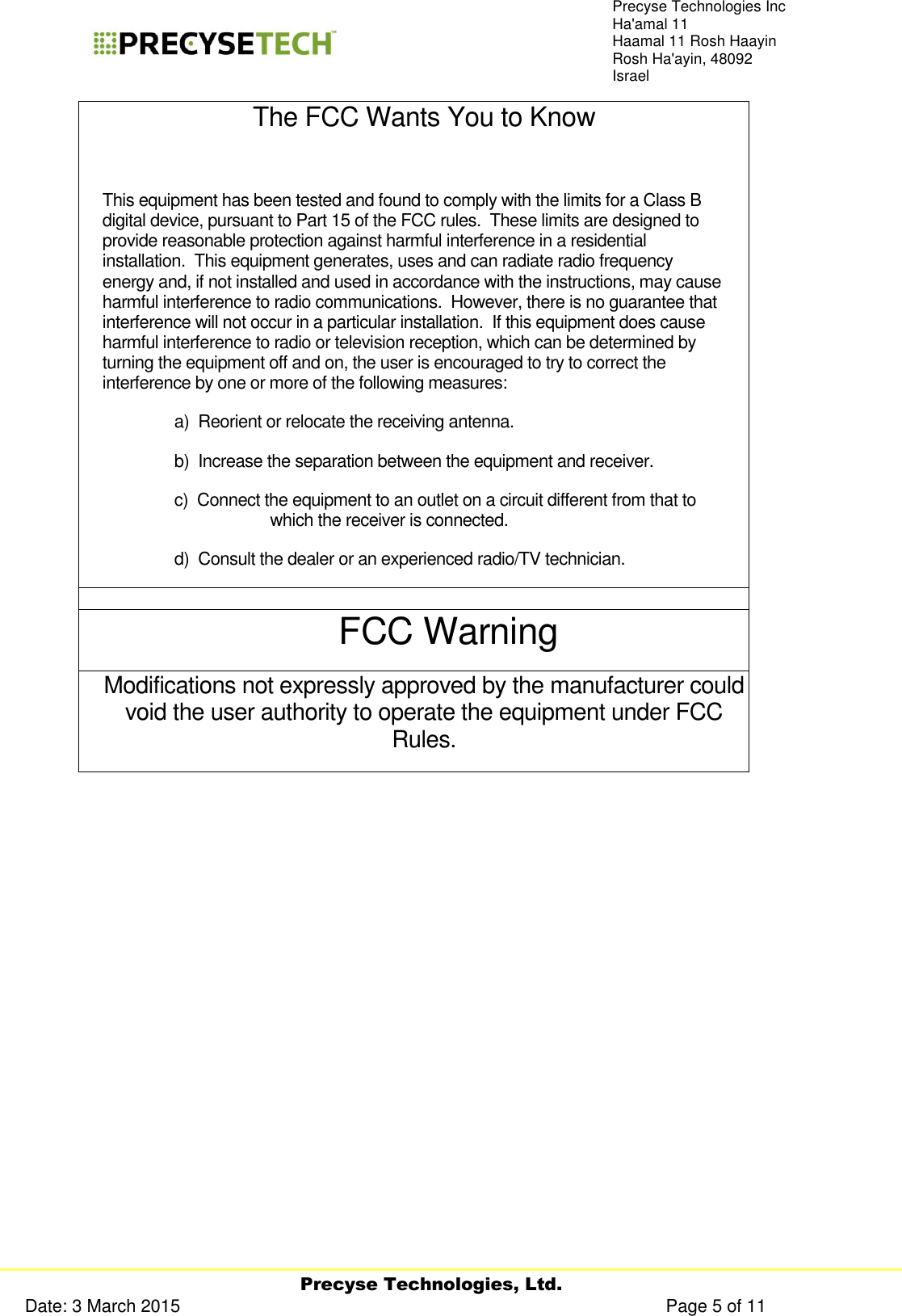     Precyse Technologies, Ltd. Date: 3 March 2015                                                                                                   Page 5 of 11 Precyse Technologies Inc Ha&apos;amal 11 Haamal 11 Rosh Haayin Rosh Ha&apos;ayin, 48092 Israel The FCC Wants You to Know  This equipment has been tested and found to comply with the limits for a Class B digital device, pursuant to Part 15 of the FCC rules.  These limits are designed to provide reasonable protection against harmful interference in a residential installation.  This equipment generates, uses and can radiate radio frequency energy and, if not installed and used in accordance with the instructions, may cause harmful interference to radio communications.  However, there is no guarantee that interference will not occur in a particular installation.  If this equipment does cause harmful interference to radio or television reception, which can be determined by turning the equipment off and on, the user is encouraged to try to correct the interference by one or more of the following measures: a)  Reorient or relocate the receiving antenna. b)  Increase the separation between the equipment and receiver. c)  Connect the equipment to an outlet on a circuit different from that to which the receiver is connected. d)  Consult the dealer or an experienced radio/TV technician.  FCC Warning Modifications not expressly approved by the manufacturer could void the user authority to operate the equipment under FCC Rules.     