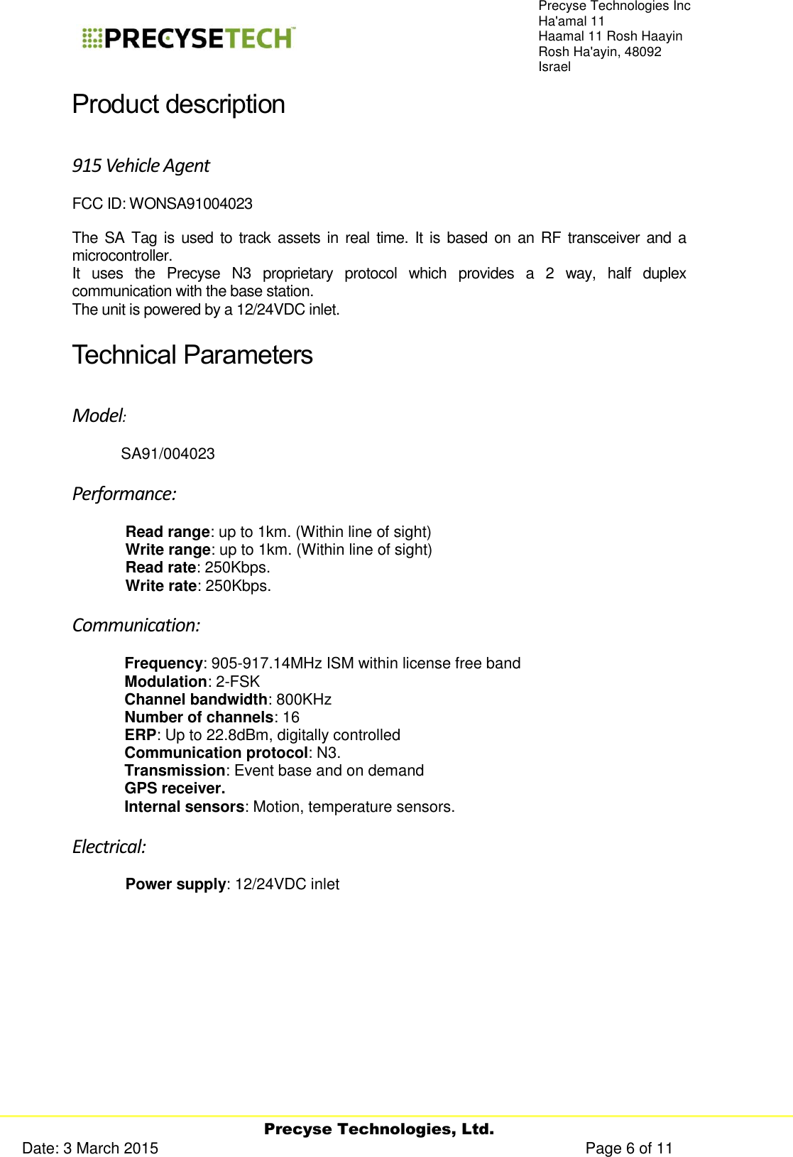     Precyse Technologies, Ltd. Date: 3 March 2015                                                                                                   Page 6 of 11 Precyse Technologies Inc Ha&apos;amal 11 Haamal 11 Rosh Haayin Rosh Ha&apos;ayin, 48092 Israel Product description 915 Vehicle Agent  FCC ID: WONSA91004023 The SA Tag is  used to track  assets in real  time. It  is  based  on an  RF  transceiver  and  a microcontroller. It  uses  the  Precyse  N3  proprietary  protocol  which  provides  a  2  way,  half  duplex communication with the base station.  The unit is powered by a 12/24VDC inlet. Technical Parameters  Model:  SA91/004023 Performance: Read range: up to 1km. (Within line of sight) Write range: up to 1km. (Within line of sight) Read rate: 250Kbps. Write rate: 250Kbps. Communication: Frequency: 905-917.14MHz ISM within license free band Modulation: 2-FSK Channel bandwidth: 800KHz Number of channels: 16 ERP: Up to 22.8dBm, digitally controlled Communication protocol: N3. Transmission: Event base and on demand  GPS receiver. Internal sensors: Motion, temperature sensors. Electrical: Power supply: 12/24VDC inlet   