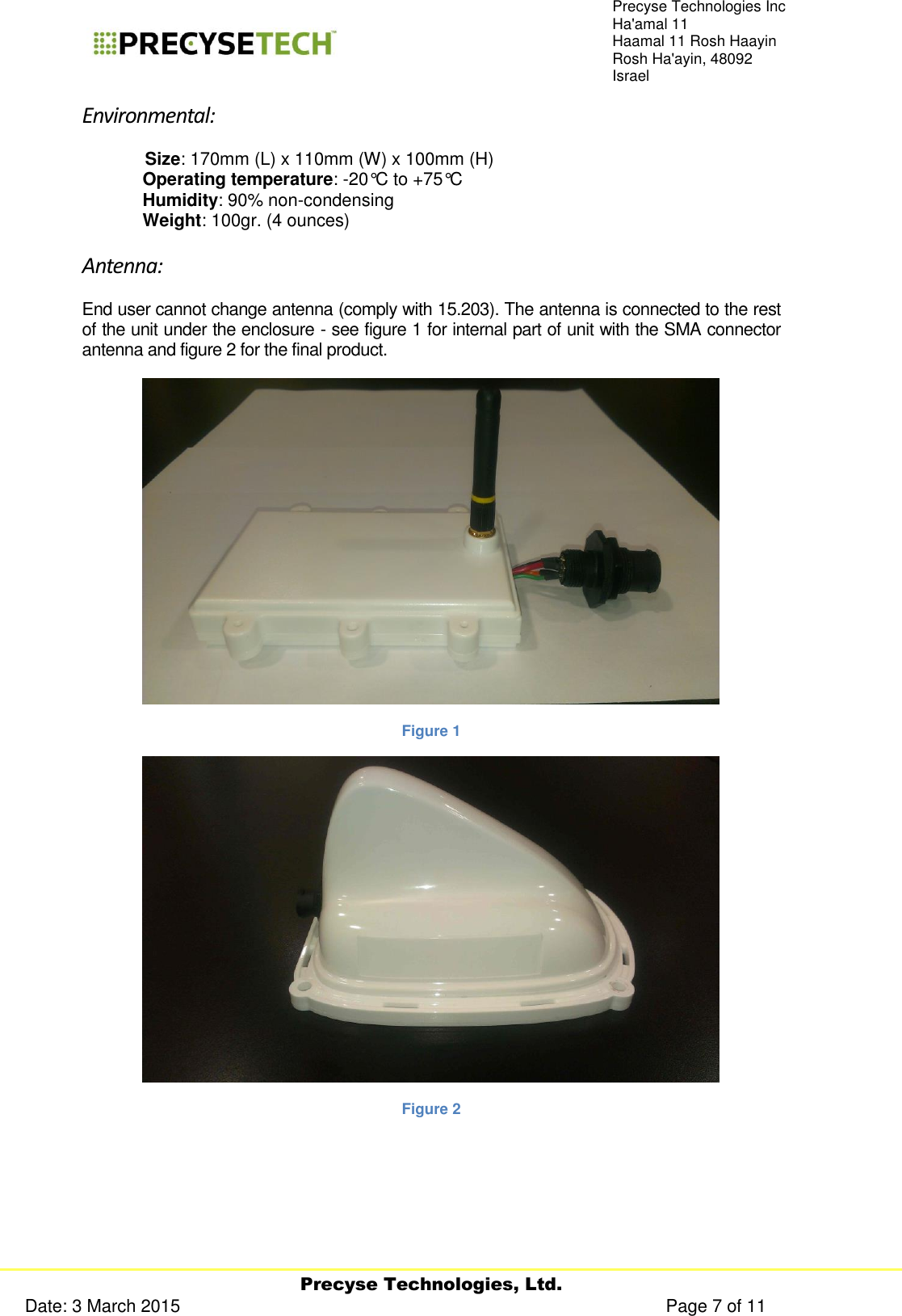     Precyse Technologies, Ltd. Date: 3 March 2015                                                                                                   Page 7 of 11 Precyse Technologies Inc Ha&apos;amal 11 Haamal 11 Rosh Haayin Rosh Ha&apos;ayin, 48092 Israel Environmental:    Size: 170mm (L) x 110mm (W) x 100mm (H)  Operating temperature: -20°C to +75°C  Humidity: 90% non-condensing  Weight: 100gr. (4 ounces) Antenna: End user cannot change antenna (comply with 15.203). The antenna is connected to the rest of the unit under the enclosure - see figure 1 for internal part of unit with the SMA connector antenna and figure 2 for the final product.  Figure 1  Figure 2 