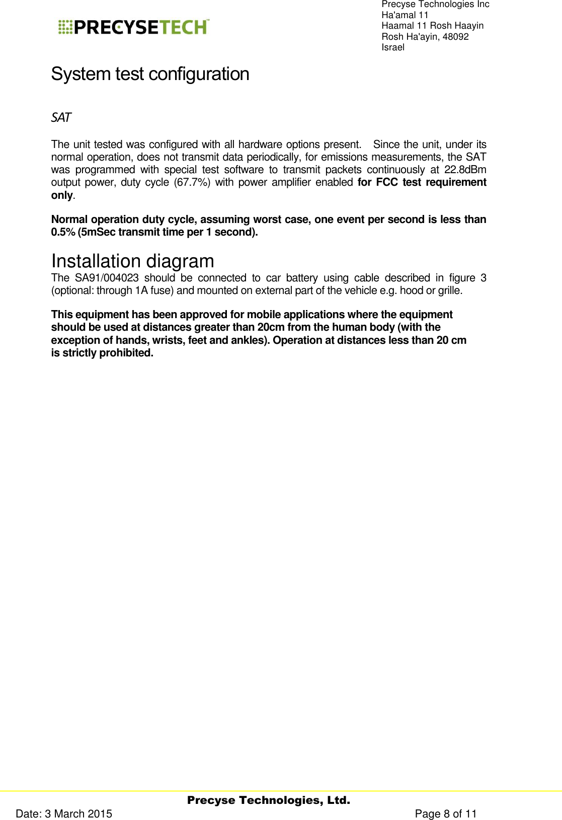     Precyse Technologies, Ltd. Date: 3 March 2015                                                                                                   Page 8 of 11 Precyse Technologies Inc Ha&apos;amal 11 Haamal 11 Rosh Haayin Rosh Ha&apos;ayin, 48092 Israel System test configuration SAT The unit tested was configured with all hardware options present.   Since the unit, under its normal operation, does not transmit data periodically, for emissions measurements, the SAT was  programmed  with  special  test  software  to  transmit  packets  continuously  at  22.8dBm output power,  duty cycle (67.7%) with power  amplifier enabled  for FCC test requirement only.  Normal operation duty cycle, assuming worst case, one event per second is less than 0.5% (5mSec transmit time per 1 second). Installation diagram The  SA91/004023  should  be  connected  to  car  battery  using  cable  described  in  figure  3 (optional: through 1A fuse) and mounted on external part of the vehicle e.g. hood or grille.  This equipment has been approved for mobile applications where the equipment should be used at distances greater than 20cm from the human body (with the exception of hands, wrists, feet and ankles). Operation at distances less than 20 cm is strictly prohibited. 