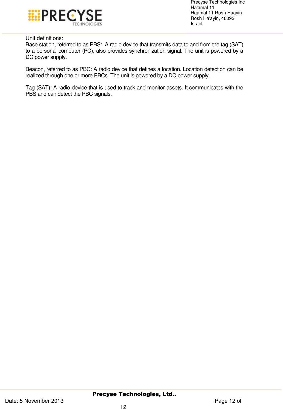     Precyse Technologies, Ltd.. Date: 5 November 2013                                                                                                   Page 12 of 12 Precyse Technologies Inc Ha&apos;amal 11 Haamal 11 Rosh Haayin Rosh Ha&apos;ayin, 48092 Israel Unit definitions: Base station, referred to as PBS:  A radio device that transmits data to and from the tag (SAT) to a personal computer (PC), also provides synchronization signal. The unit is powered by a DC power supply. Beacon, referred to as PBC: A radio device that defines a location. Location detection can be realized through one or more PBCs. The unit is powered by a DC power supply. Tag (SAT): A radio device that is used to track and monitor assets. It communicates with the PBS and can detect the PBC signals.                  