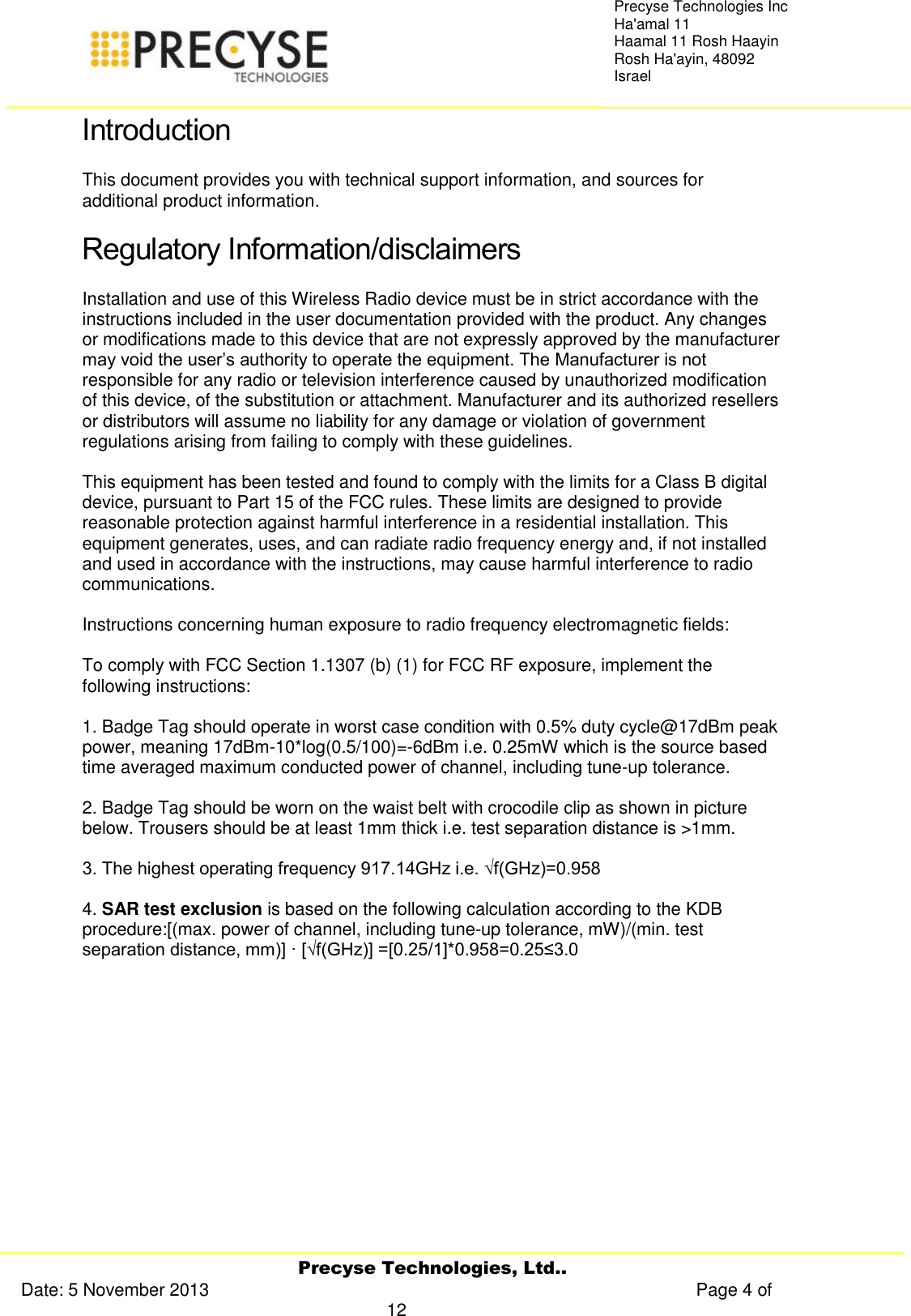     Precyse Technologies, Ltd.. Date: 5 November 2013                                                                                                   Page 4 of 12 Precyse Technologies Inc Ha&apos;amal 11 Haamal 11 Rosh Haayin Rosh Ha&apos;ayin, 48092 Israel Introduction This document provides you with technical support information, and sources for additional product information.  Regulatory Information/disclaimers Installation and use of this Wireless Radio device must be in strict accordance with the instructions included in the user documentation provided with the product. Any changes or modifications made to this device that are not expressly approved by the manufacturer may void the user’s authority to operate the equipment. The Manufacturer is not responsible for any radio or television interference caused by unauthorized modification of this device, of the substitution or attachment. Manufacturer and its authorized resellers or distributors will assume no liability for any damage or violation of government regulations arising from failing to comply with these guidelines.   This equipment has been tested and found to comply with the limits for a Class B digital device, pursuant to Part 15 of the FCC rules. These limits are designed to provide reasonable protection against harmful interference in a residential installation. This equipment generates, uses, and can radiate radio frequency energy and, if not installed and used in accordance with the instructions, may cause harmful interference to radio communications.   Instructions concerning human exposure to radio frequency electromagnetic fields:   To comply with FCC Section 1.1307 (b) (1) for FCC RF exposure, implement the following instructions:   1. Badge Tag should operate in worst case condition with 0.5% duty cycle@17dBm peak power, meaning 17dBm-10*log(0.5/100)=-6dBm i.e. 0.25mW which is the source based time averaged maximum conducted power of channel, including tune-up tolerance.  2. Badge Tag should be worn on the waist belt with crocodile clip as shown in picture below. Trousers should be at least 1mm thick i.e. test separation distance is &gt;1mm.  3. The highest operating frequency 917.14GHz i.e. √f(GHz)=0.958   4. SAR test exclusion is based on the following calculation according to the KDB procedure:[(max. power of channel, including tune-up tolerance, mW)/(min. test separation distance, mm)] · [√f(GHz)] =[0.25/1]*0.958=0.25≤3.0  