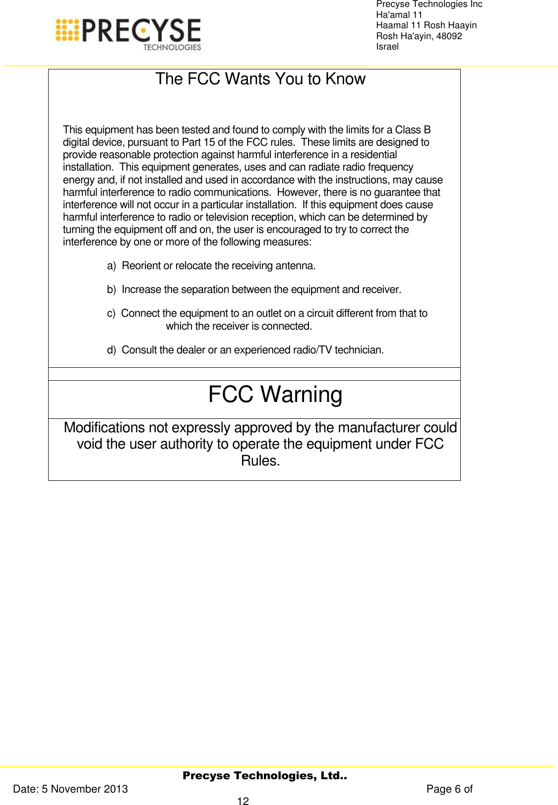     Precyse Technologies, Ltd.. Date: 5 November 2013                                                                                                   Page 6 of 12 Precyse Technologies Inc Ha&apos;amal 11 Haamal 11 Rosh Haayin Rosh Ha&apos;ayin, 48092 Israel The FCC Wants You to Know  This equipment has been tested and found to comply with the limits for a Class B digital device, pursuant to Part 15 of the FCC rules.  These limits are designed to provide reasonable protection against harmful interference in a residential installation.  This equipment generates, uses and can radiate radio frequency energy and, if not installed and used in accordance with the instructions, may cause harmful interference to radio communications.  However, there is no guarantee that interference will not occur in a particular installation.  If this equipment does cause harmful interference to radio or television reception, which can be determined by turning the equipment off and on, the user is encouraged to try to correct the interference by one or more of the following measures: a)  Reorient or relocate the receiving antenna. b)  Increase the separation between the equipment and receiver. c)  Connect the equipment to an outlet on a circuit different from that to which the receiver is connected. d)  Consult the dealer or an experienced radio/TV technician.  FCC Warning Modifications not expressly approved by the manufacturer could void the user authority to operate the equipment under FCC Rules.     