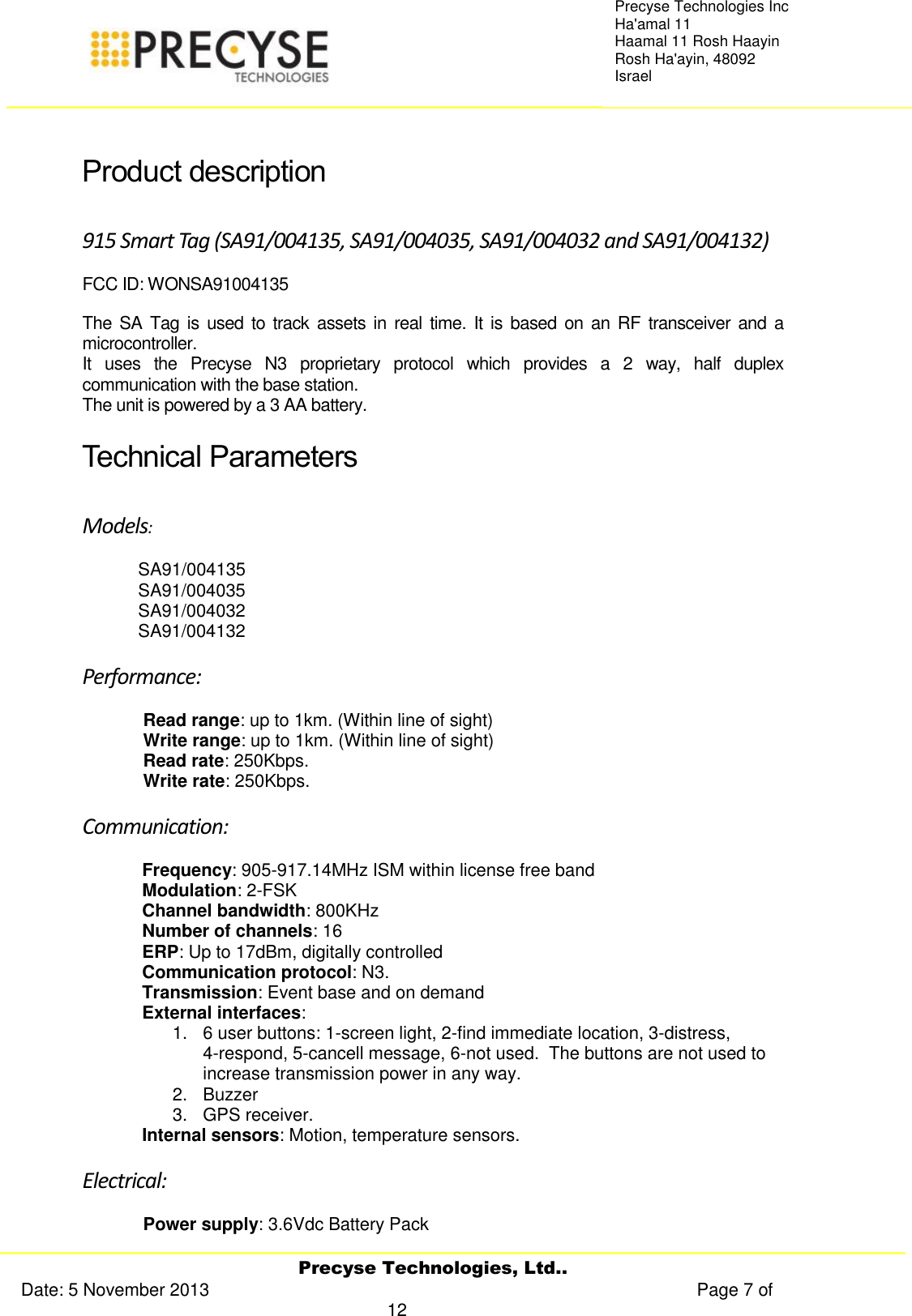     Precyse Technologies, Ltd.. Date: 5 November 2013                                                                                                   Page 7 of 12 Precyse Technologies Inc Ha&apos;amal 11 Haamal 11 Rosh Haayin Rosh Ha&apos;ayin, 48092 Israel  Product description 915 Smart Tag (SA91/004135, SA91/004035, SA91/004032 and SA91/004132) FCC ID: WONSA91004135 The SA Tag  is used to track  assets in real time.  It is based on  an RF transceiver and a microcontroller. It  uses  the  Precyse  N3  proprietary  protocol  which  provides  a  2  way,  half  duplex communication with the base station.  The unit is powered by a 3 AA battery. Technical Parameters  Models:  SA91/004135 SA91/004035 SA91/004032 SA91/004132 Performance: Read range: up to 1km. (Within line of sight) Write range: up to 1km. (Within line of sight) Read rate: 250Kbps. Write rate: 250Kbps. Communication: Frequency: 905-917.14MHz ISM within license free band Modulation: 2-FSK Channel bandwidth: 800KHz Number of channels: 16 ERP: Up to 17dBm, digitally controlled Communication protocol: N3. Transmission: Event base and on demand  External interfaces:  1.  6 user buttons: 1-screen light, 2-find immediate location, 3-distress,        4-respond, 5-cancell message, 6-not used.  The buttons are not used to increase transmission power in any way. 2.  Buzzer  3.  GPS receiver. Internal sensors: Motion, temperature sensors. Electrical: Power supply: 3.6Vdc Battery Pack 