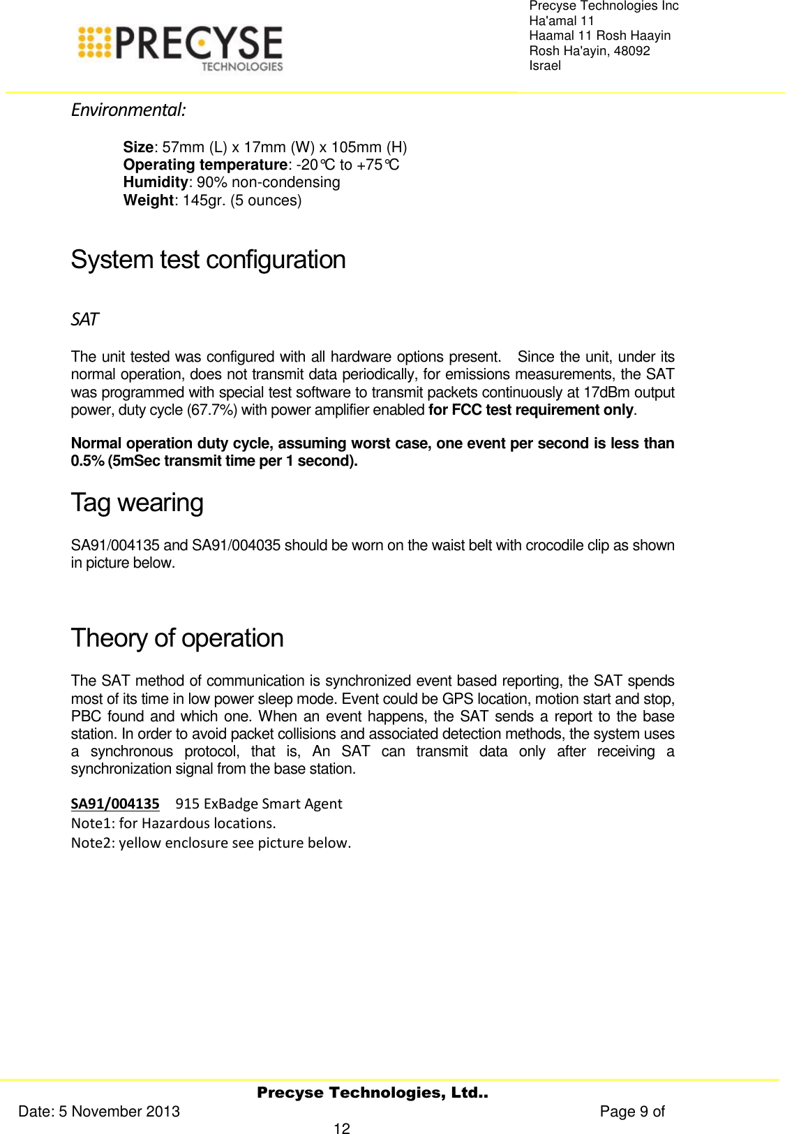     Precyse Technologies, Ltd.. Date: 5 November 2013                                                                                                   Page 9 of 12 Precyse Technologies Inc Ha&apos;amal 11 Haamal 11 Rosh Haayin Rosh Ha&apos;ayin, 48092 Israel Environmental: Size: 57mm (L) x 17mm (W) x 105mm (H) Operating temperature: -20°C to +75°C Humidity: 90% non-condensing Weight: 145gr. (5 ounces)  System test configuration SAT The unit tested was configured with all hardware options present.   Since the unit, under its normal operation, does not transmit data periodically, for emissions measurements, the SAT was programmed with special test software to transmit packets continuously at 17dBm output power, duty cycle (67.7%) with power amplifier enabled for FCC test requirement only.  Normal operation duty cycle, assuming worst case, one event per second is less than 0.5% (5mSec transmit time per 1 second). Tag wearing SA91/004135 and SA91/004035 should be worn on the waist belt with crocodile clip as shown in picture below.   Theory of operation The SAT method of communication is synchronized event based reporting, the SAT spends most of its time in low power sleep mode. Event could be GPS location, motion start and stop, PBC found and which one. When an event happens, the SAT sends a report to the base station. In order to avoid packet collisions and associated detection methods, the system uses a  synchronous  protocol,  that  is,  An  SAT  can  transmit  data  only  after  receiving  a synchronization signal from the base station. SA91/004135  915 ExBadge Smart Agent    Note1: for Hazardous locations. Note2: yellow enclosure see picture below.    