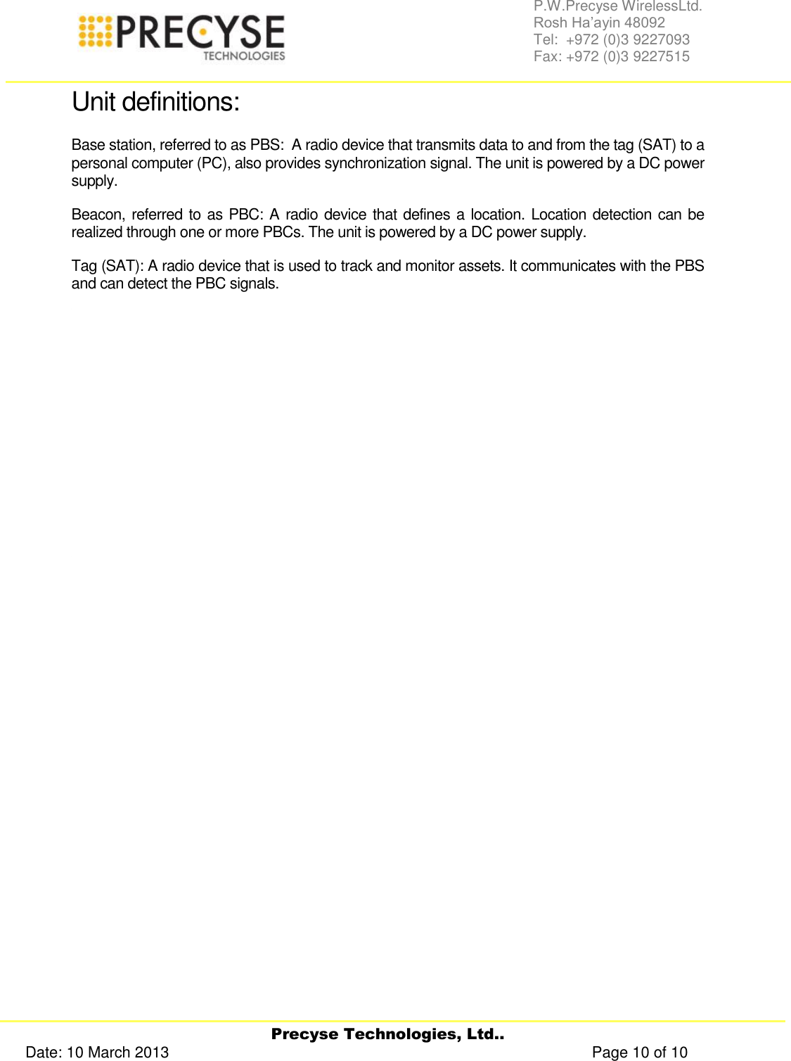     Precyse Technologies, Ltd.. Date: 10 March 2013                                                                                                   Page 10 of 10 P.W.Precyse WirelessLtd.                                                                                                                                                                                                                 Rosh Ha’ayin 48092                                                                                                                                                                                                                Tel:  +972 (0)3 9227093                                                                                                                                                                                                                Fax: +972 (0)3 9227515  Unit definitions: Base station, referred to as PBS:  A radio device that transmits data to and from the tag (SAT) to a personal computer (PC), also provides synchronization signal. The unit is powered by a DC power supply. Beacon, referred to as PBC: A radio device that defines a location. Location detection can be realized through one or more PBCs. The unit is powered by a DC power supply. Tag (SAT): A radio device that is used to track and monitor assets. It communicates with the PBS and can detect the PBC signals.                  