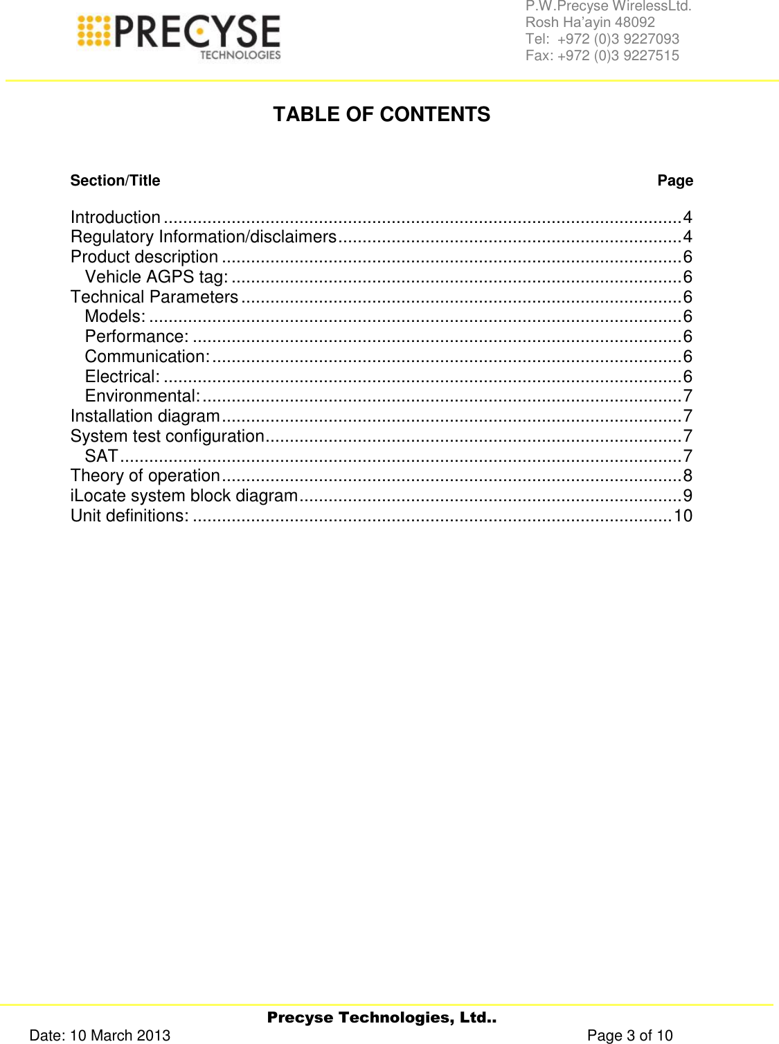     Precyse Technologies, Ltd.. Date: 10 March 2013                                                                                                   Page 3 of 10 P.W.Precyse WirelessLtd.                                                                                                                                                                                                                 Rosh Ha’ayin 48092                                                                                                                                                                                                                Tel:  +972 (0)3 9227093                                                                                                                                                                                                                Fax: +972 (0)3 9227515   TABLE OF CONTENTS   Section/Title   Page  Introduction ........................................................................................................... 4 Regulatory Information/disclaimers ....................................................................... 4 Product description ............................................................................................... 6 Vehicle AGPS tag: ............................................................................................. 6 Technical Parameters ........................................................................................... 6 Models: .............................................................................................................. 6 Performance: ..................................................................................................... 6 Communication: ................................................................................................. 6 Electrical: ........................................................................................................... 6 Environmental: ................................................................................................... 7 Installation diagram ............................................................................................... 7 System test configuration ...................................................................................... 7 SAT .................................................................................................................... 7 Theory of operation ............................................................................................... 8 iLocate system block diagram ............................................................................... 9 Unit definitions: ................................................................................................... 10          