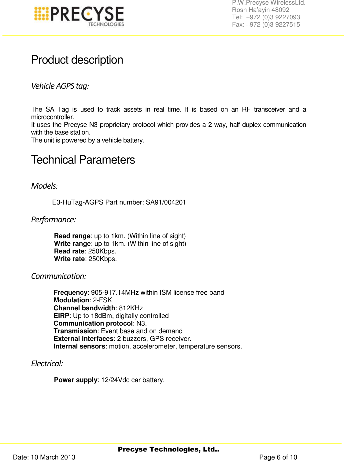     Precyse Technologies, Ltd.. Date: 10 March 2013                                                                                                   Page 6 of 10 P.W.Precyse WirelessLtd.                                                                                                                                                                                                                 Rosh Ha’ayin 48092                                                                                                                                                                                                                Tel:  +972 (0)3 9227093                                                                                                                                                                                                                Fax: +972 (0)3 9227515   Product description Vehicle AGPS tag: The  SA  Tag  is  used  to  track  assets  in  real  time.  It  is  based  on  an  RF  transceiver  and  a microcontroller. It uses the Precyse N3 proprietary protocol which provides a 2 way, half duplex communication with the base station.  The unit is powered by a vehicle battery. Technical Parameters  Models:   E3-HuTag-AGPS Part number: SA91/004201 Performance: Read range: up to 1km. (Within line of sight) Write range: up to 1km. (Within line of sight) Read rate: 250Kbps. Write rate: 250Kbps. Communication: Frequency: 905-917.14MHz within ISM license free band Modulation: 2-FSK Channel bandwidth: 812KHz EIRP: Up to 18dBm, digitally controlled Communication protocol: N3. Transmission: Event base and on demand  External interfaces: 2 buzzers, GPS receiver. Internal sensors: motion, accelerometer, temperature sensors. Electrical: Power supply: 12/24Vdc car battery.   