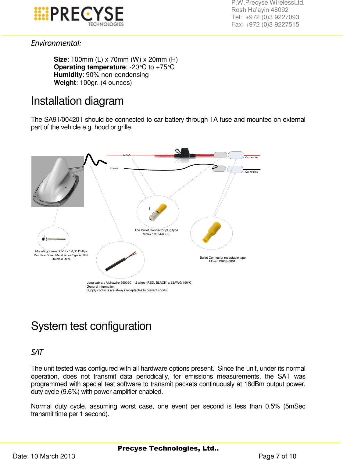     Precyse Technologies, Ltd.. Date: 10 March 2013                                                                                                   Page 7 of 10 P.W.Precyse WirelessLtd.                                                                                                                                                                                                                 Rosh Ha’ayin 48092                                                                                                                                                                                                                Tel:  +972 (0)3 9227093                                                                                                                                                                                                                Fax: +972 (0)3 9227515  Environmental: Size: 100mm (L) x 70mm (W) x 20mm (H) Operating temperature: -20°C to +75°C Humidity: 90% non-condensing Weight: 100gr. (4 ounces) Installation diagram The SA91/004201 should be connected to car battery through 1A fuse and mounted on external part of the vehicle e.g. hood or grille. Long cable: ; Alphawire 55002C  - 2 wires (RED, BLACK) x 22AWG 150°CGeneral information: Supply contacts are always receptacles to prevent shorts.Bullet Connector receptacle typeMolex 19038-0001.The Bullet Connector plug typeMolex 19034-0005.22AWG22AWGCar wiringCar wiringMounting screws: #6-18 x 1-1/2&quot; Phillips Pan Head Sheet Metal Screw Type A, 18-8 Stainless Steel,   System test configuration SAT The unit tested was configured with all hardware options present.  Since the unit, under its normal operation,  does  not  transmit  data  periodically,  for  emissions  measurements,  the  SAT  was programmed with special test software to transmit packets continuously at 18dBm output power, duty cycle (9.6%) with power amplifier enabled. Normal  duty  cycle,  assuming  worst  case,  one  event  per  second  is  less  than  0.5%  (5mSec transmit time per 1 second). 