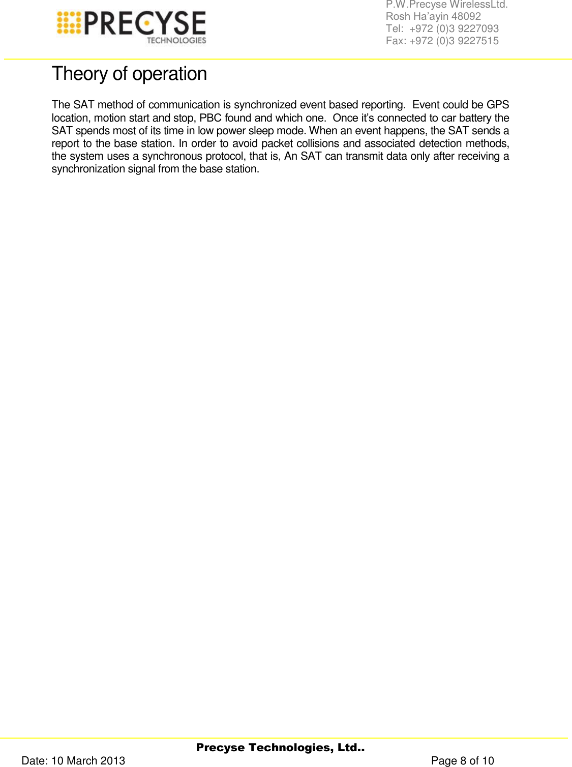     Precyse Technologies, Ltd.. Date: 10 March 2013                                                                                                   Page 8 of 10 P.W.Precyse WirelessLtd.                                                                                                                                                                                                                 Rosh Ha’ayin 48092                                                                                                                                                                                                                Tel:  +972 (0)3 9227093                                                                                                                                                                                                                Fax: +972 (0)3 9227515  Theory of operation The SAT method of communication is synchronized event based reporting.  Event could be GPS location, motion start and stop, PBC found and which one.  Once it’s connected to car battery the SAT spends most of its time in low power sleep mode. When an event happens, the SAT sends a report to the base station. In order to avoid packet collisions and associated detection methods, the system uses a synchronous protocol, that is, An SAT can transmit data only after receiving a synchronization signal from the base station. 